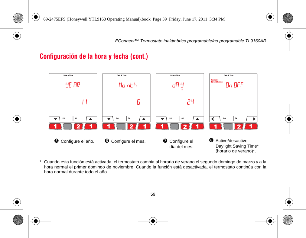 EConnect™ Termostato inalámbrico programable/no programable TL9160AR59* Cuando esta función está activada, el termostato cambia al horario de verano el segundo domingo de marzo y a lahora normal el primer domingo de noviembre. Cuando la función está desactivada, el termostato continúa con lahora normal durante todo el año.Configuración de la hora y fecha (cont.)Configure el año. Configure el mes. Configure el día del mes.Active/desactive Daylight Saving Time* (horario de verano)*.69-2475EFS (Honeywell YTL9160 Operating Manual).book  Page 59  Friday, June 17, 2011  3:34 PM