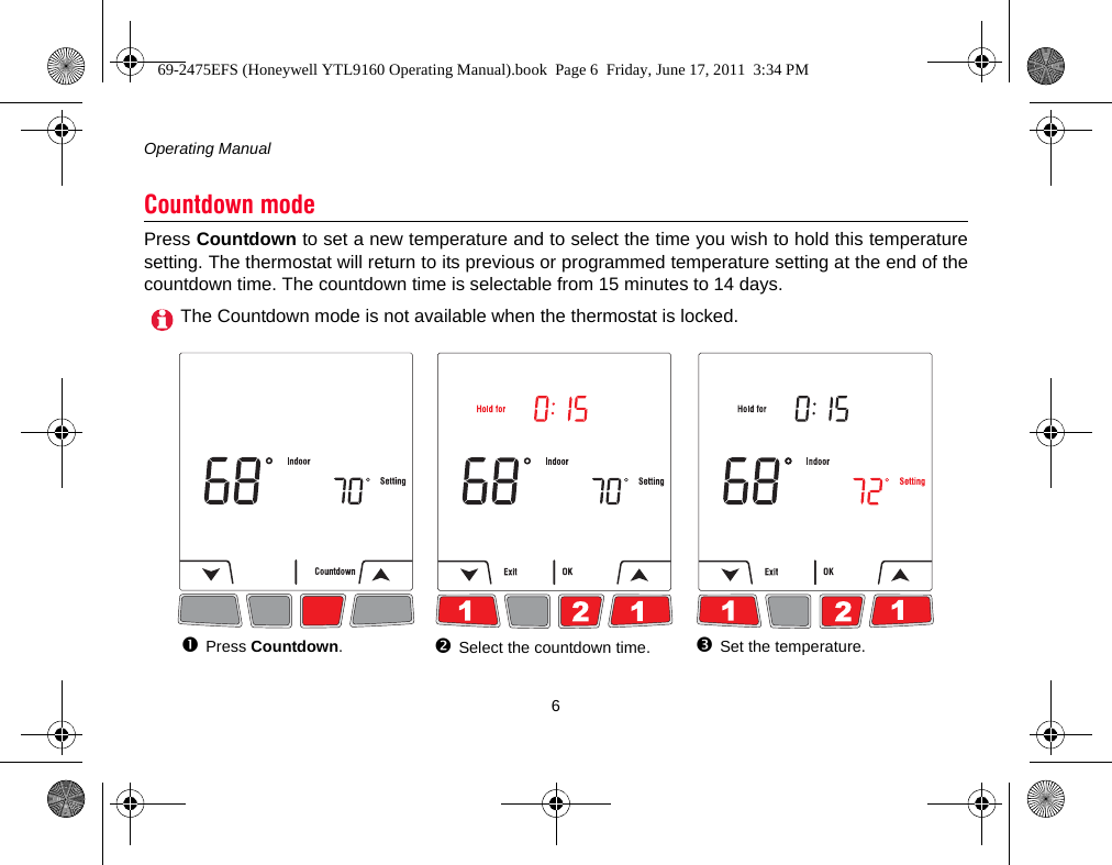 Operating Manual6Press Countdown to set a new temperature and to select the time you wish to hold this temperaturesetting. The thermostat will return to its previous or programmed temperature setting at the end of thecountdown time. The countdown time is selectable from 15 minutes to 14 days.Countdown modeThe Countdown mode is not available when the thermostat is locked.Press Countdown.Select the countdown time. Set the temperature.69-2475EFS (Honeywell YTL9160 Operating Manual).book  Page 6  Friday, June 17, 2011  3:34 PM