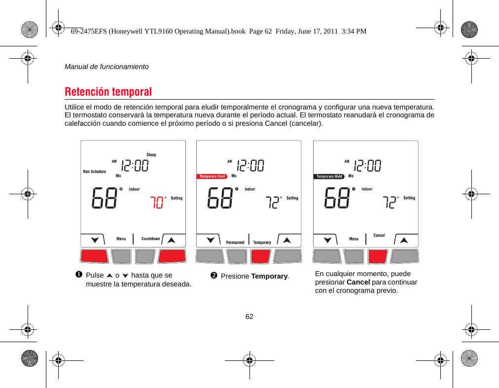 Manual de funcionamiento62Utilice el modo de retención temporal para eludir temporalmente el cronograma y configurar una nueva temperatura.El termostato conservará la temperatura nueva durante el período actual. El termostato reanudará el cronograma decalefacción cuando comience el próximo período o si presiona Cancel (cancelar).Retención temporalPulse   o   hasta que se muestre la temperatura deseada.Presione Temporary.En cualquier momento, puede presionar Cancel para continuar con el cronograma previo.69-2475EFS (Honeywell YTL9160 Operating Manual).book  Page 62  Friday, June 17, 2011  3:34 PM