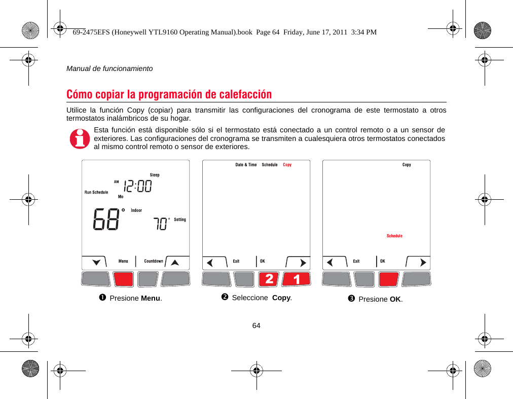 Manual de funcionamiento64Utilice la función Copy (copiar) para transmitir las configuraciones del cronograma de este termostato a otrostermostatos inalámbricos de su hogar.Cómo copiar la programación de calefacciónEsta función está disponible sólo si el termostato está conectado a un control remoto o a un sensor deexteriores. Las configuraciones del cronograma se transmiten a cualesquiera otros termostatos conectadosal mismo control remoto o sensor de exteriores.Presione Menu.Seleccione  Copy.Presione OK.69-2475EFS (Honeywell YTL9160 Operating Manual).book  Page 64  Friday, June 17, 2011  3:34 PM