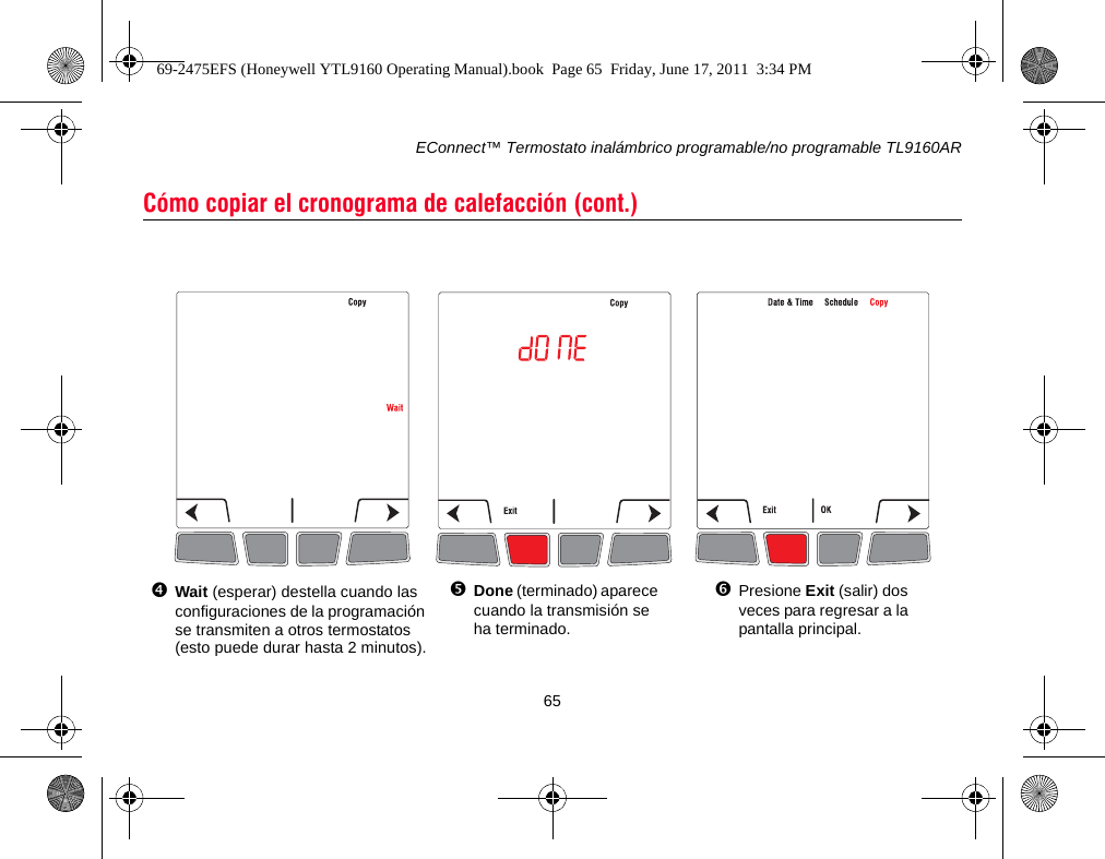 EConnect™ Termostato inalámbrico programable/no programable TL9160AR65Cómo copiar el cronograma de calefacción (cont.)Wait (esperar) destella cuando las configuraciones de la programación se transmiten a otros termostatos (esto puede durar hasta 2 minutos).Done (terminado) aparece cuando la transmisión se ha terminado.Presione Exit (salir) dos veces para regresar a la pantalla principal.69-2475EFS (Honeywell YTL9160 Operating Manual).book  Page 65  Friday, June 17, 2011  3:34 PM