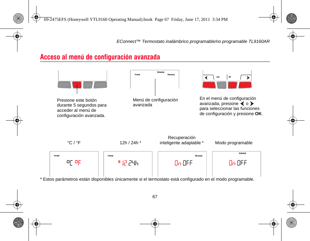 EConnect™ Termostato inalámbrico programable/no programable TL9160AR67* Estos parámetros están disponibles únicamente si el termostato está configurado en el modo programable.Acceso al menú de configuración avanzadaPresione este botón durante 5 segundos para acceder al menú de configuración avanzada.En el menú de configuración avanzada, presione   o   para seleccionar las funciones de configuración y presione OK.Menú de configuración avanzadaRecuperación inteligente adaptable *12h / 24h *°C / °F Modo programable69-2475EFS (Honeywell YTL9160 Operating Manual).book  Page 67  Friday, June 17, 2011  3:34 PM