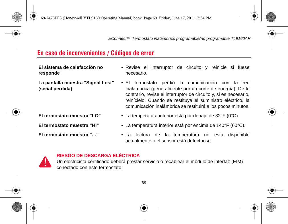 EConnect™ Termostato inalámbrico programable/no programable TL9160AR69En caso de inconvenientes / Códigos de error El sistema de calefacción no responde • Revise el interruptor de circuito y reinicie si fuesenecesario.La pantalla muestra &quot;Signal Lost&quot; (señal perdida) • El termostato perdió la comunicación con la redinalámbrica (generalmente por un corte de energía). De locontrario, revise el interruptor de circuito y, si es necesario,reinícielo. Cuando se restituya el suministro eléctrico, lacomunicación inalámbrica se restituirá a los pocos minutos.El termostato muestra &quot;LO&quot; • La temperatura interior está por debajo de 32°F (0°C).El termostato muestra &quot;HI&quot; • La temperatura interior está por encima de 140°F (60°C).El termostato muestra &quot;- -&quot; • La lectura de la temperatura no está disponibleactualmente o el sensor está defectuoso.RIESGO DE DESCARGA ELÉCTRICAUn electricista certificado deberá prestar servicio o recablear el módulo de interfaz (EIM)conectado con este termostato.69-2475EFS (Honeywell YTL9160 Operating Manual).book  Page 69  Friday, June 17, 2011  3:34 PM