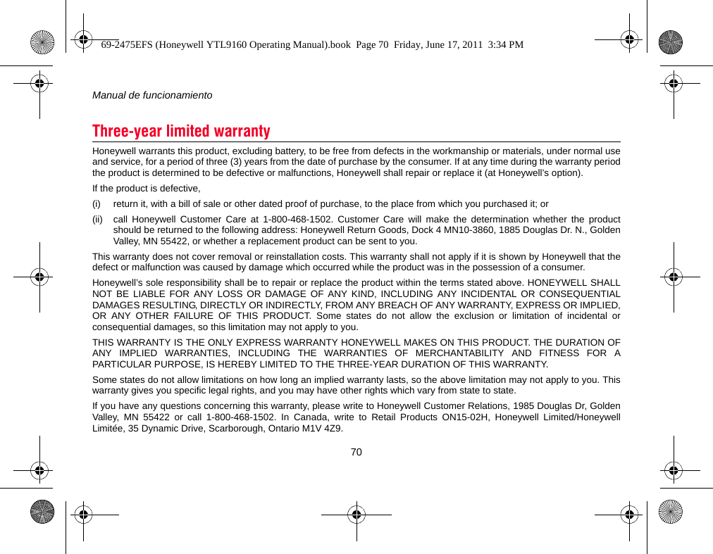 Manual de funcionamiento70Honeywell warrants this product, excluding battery, to be free from defects in the workmanship or materials, under normal useand service, for a period of three (3) years from the date of purchase by the consumer. If at any time during the warranty periodthe product is determined to be defective or malfunctions, Honeywell shall repair or replace it (at Honeywell’s option).If the product is defective,(i) return it, with a bill of sale or other dated proof of purchase, to the place from which you purchased it; or(ii) call Honeywell Customer Care at 1-800-468-1502. Customer Care will make the determination whether the productshould be returned to the following address: Honeywell Return Goods, Dock 4 MN10-3860, 1885 Douglas Dr. N., GoldenValley, MN 55422, or whether a replacement product can be sent to you.This warranty does not cover removal or reinstallation costs. This warranty shall not apply if it is shown by Honeywell that thedefect or malfunction was caused by damage which occurred while the product was in the possession of a consumer.Honeywell’s sole responsibility shall be to repair or replace the product within the terms stated above. HONEYWELL SHALLNOT BE LIABLE FOR ANY LOSS OR DAMAGE OF ANY KIND, INCLUDING ANY INCIDENTAL OR CONSEQUENTIALDAMAGES RESULTING, DIRECTLY OR INDIRECTLY, FROM ANY BREACH OF ANY WARRANTY, EXPRESS OR IMPLIED,OR ANY OTHER FAILURE OF THIS PRODUCT. Some states do not allow the exclusion or limitation of incidental orconsequential damages, so this limitation may not apply to you.THIS WARRANTY IS THE ONLY EXPRESS WARRANTY HONEYWELL MAKES ON THIS PRODUCT. THE DURATION OFANY IMPLIED WARRANTIES, INCLUDING THE WARRANTIES OF MERCHANTABILITY AND FITNESS FOR APARTICULAR PURPOSE, IS HEREBY LIMITED TO THE THREE-YEAR DURATION OF THIS WARRANTY.Some states do not allow limitations on how long an implied warranty lasts, so the above limitation may not apply to you. Thiswarranty gives you specific legal rights, and you may have other rights which vary from state to state.If you have any questions concerning this warranty, please write to Honeywell Customer Relations, 1985 Douglas Dr, GoldenValley, MN 55422 or call 1-800-468-1502. In Canada, write to Retail Products ON15-02H, Honeywell Limited/HoneywellLimitée, 35 Dynamic Drive, Scarborough, Ontario M1V 4Z9.Three-year limited warranty69-2475EFS (Honeywell YTL9160 Operating Manual).book  Page 70  Friday, June 17, 2011  3:34 PM