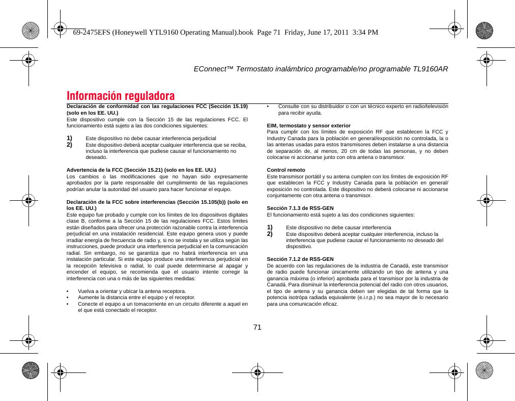 EConnect™ Termostato inalámbrico programable/no programable TL9160AR71Declaración de conformidad con las regulaciones FCC (Sección 15.19)(solo en los EE. UU.)Este dispositivo cumple con la Sección 15 de las regulaciones FCC. Elfuncionamiento está sujeto a las dos condiciones siguientes:1) Este dispositivo no debe causar interferencia perjudicial2) Este dispositivo deberá aceptar cualquier interferencia que se reciba, incluso la interferencia que pudiese causar el funcionamiento no deseado.Advertencia de la FCC (Sección 15.21) (solo en los EE. UU.)Los cambios o las modificaciones que no hayan sido expresamenteaprobados por la parte responsable del cumplimiento de las regulacionespodrían anular la autoridad del usuario para hacer funcionar el equipo.Declaración de la FCC sobre interferencias (Sección 15.105(b)) (solo enlos EE. UU.)Este equipo fue probado y cumple con los límites de los dispositivos digitalesclase B, conforme a la Sección 15 de las regulaciones FCC. Estos límitesestán diseñados para ofrecer una protección razonable contra la interferenciaperjudicial en una instalación residencial. Este equipo genera usos y puedeirradiar energía de frecuencia de radio y, si no se instala y se utiliza según lasinstrucciones, puede producir una interferencia perjudicial en la comunicaciónradial. Sin embargo, no se garantiza que no habrá interferencia en unainstalación particular. Si este equipo produce una interferencia perjudicial enla recepción televisiva o radial, lo cual puede determinarse al apagar yencender el equipo, se recomienda que el usuario intente corregir lainterferencia con una o más de las siguientes medidas:• Vuelva a orientar y ubicar la antena receptora.• Aumente la distancia entre el equipo y el receptor.• Conecte el equipo a un tomacorriente en un circuito diferente a aquel enel que está conectado el receptor.• Consulte con su distribuidor o con un técnico experto en radio/televisiónpara recibir ayuda.EIM, termostato y sensor exteriorPara cumplir con los límites de exposición RF que establecen la FCC yIndustry Canada para la población en general/exposición no controlada, la olas antenas usadas para estos transmisores deben instalarse a una distanciade separación de, al menos, 20 cm de todas las personas, y no debencolocarse ni accionarse junto con otra antena o transmisor.Control remotoEste transmisor portátil y su antena cumplen con los límites de exposición RFque establecen la FCC y Industry Canada para la población en general/exposición no controlada. Este dispositivo no deberá colocarse ni accionarseconjuntamente con otra antena o transmisor.Sección 7.1.3 de RSS-GENEl funcionamiento está sujeto a las dos condiciones siguientes:1) Este dispositivo no debe causar interferencia2) Este dispositivo deberá aceptar cualquier interferencia, incluso la interferencia que pudiese causar el funcionamiento no deseado del dispositivo.Sección 7.1.2 de RSS-GENDe acuerdo con las regulaciones de la industria de Canadá, este transmisorde radio puede funcionar únicamente utilizando un tipo de antena y unaganancia máxima (o inferior) aprobada para el transmisor por la industria deCanadá. Para disminuir la interferencia potencial del radio con otros usuarios,el tipo de antena y su ganancia deben ser elegidas de tal forma que lapotencia isotrópa radiada equivalente (e.i.r.p.) no sea mayor de lo necesariopara una comunicación eficaz.Información reguladora69-2475EFS (Honeywell YTL9160 Operating Manual).book  Page 71  Friday, June 17, 2011  3:34 PM