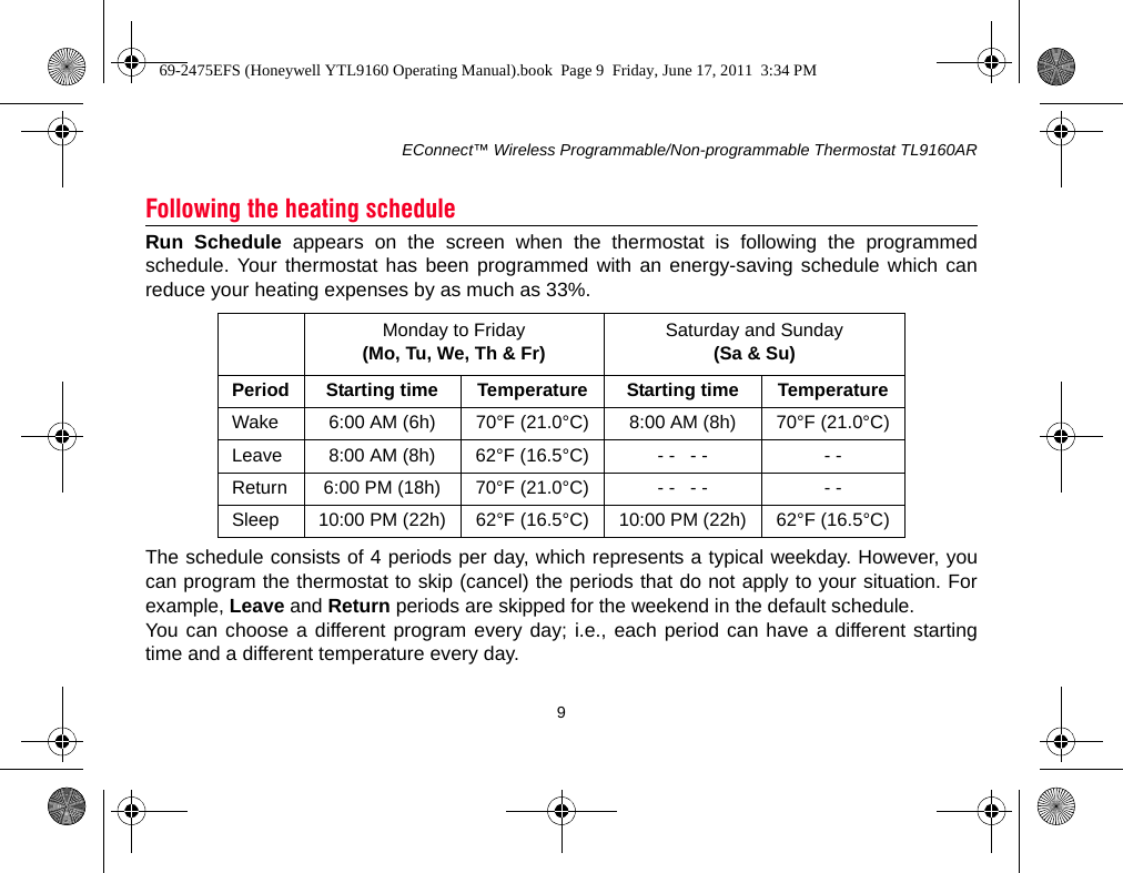 EConnect™ Wireless Programmable/Non-programmable Thermostat TL9160AR9Run Schedule appears on the screen when the thermostat is following the programmedschedule. Your thermostat has been programmed with an energy-saving schedule which canreduce your heating expenses by as much as 33%.The schedule consists of 4 periods per day, which represents a typical weekday. However, youcan program the thermostat to skip (cancel) the periods that do not apply to your situation. Forexample, Leave and Return periods are skipped for the weekend in the default schedule.You can choose a different program every day; i.e., each period can have a different startingtime and a different temperature every day.Following the heating scheduleMonday to Friday(Mo, Tu, We, Th &amp; Fr) Saturday and Sunday(Sa &amp; Su)Period Starting time Temperature Starting time TemperatureWake 6:00 AM (6h) 70°F (21.0°C) 8:00 AM (8h) 70°F (21.0°C)Leave 8:00 AM (8h) 62°F (16.5°C) - -   - - - -Return 6:00 PM (18h) 70°F (21.0°C) - -   - - - -Sleep 10:00 PM (22h) 62°F (16.5°C) 10:00 PM (22h) 62°F (16.5°C)69-2475EFS (Honeywell YTL9160 Operating Manual).book  Page 9  Friday, June 17, 2011  3:34 PM
