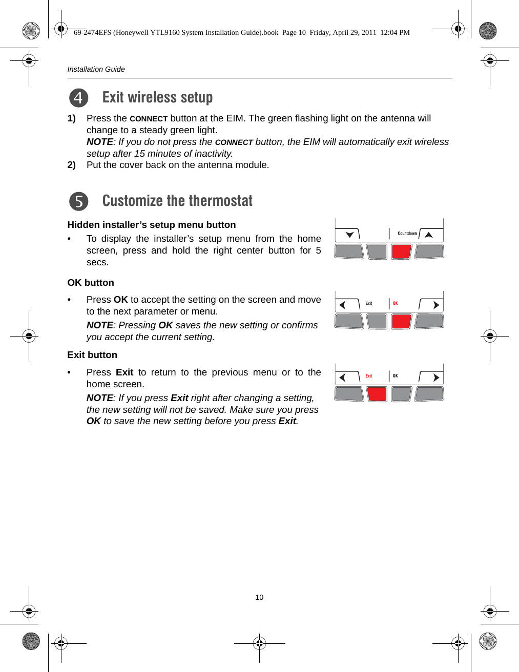 Installation Guide101) Press the CONNECT button at the EIM. The green flashing light on the antenna will change to a steady green light.NOTE: If you do not press the CONNECT button, the EIM will automatically exit wireless setup after 15 minutes of inactivity.2) Put the cover back on the antenna module.Hidden installer’s setup menu button• To display the installer’s setup menu from the homescreen, press and hold the right center button for 5secs.OK button• Press OK to accept the setting on the screen and moveto the next parameter or menu.NOTE: Pressing OK saves the new setting or confirms you accept the current setting.Exit button• Press  Exit to return to the previous menu or to thehome screen.NOTE: If you press Exit right after changing a setting, the new setting will not be saved. Make sure you press OK to save the new setting before you press Exit.Exit wireless setup 5.Customize the thermostat6.69-2474EFS (Honeywell YTL9160 System Installation Guide).book  Page 10  Friday, April 29, 2011  12:04 PM