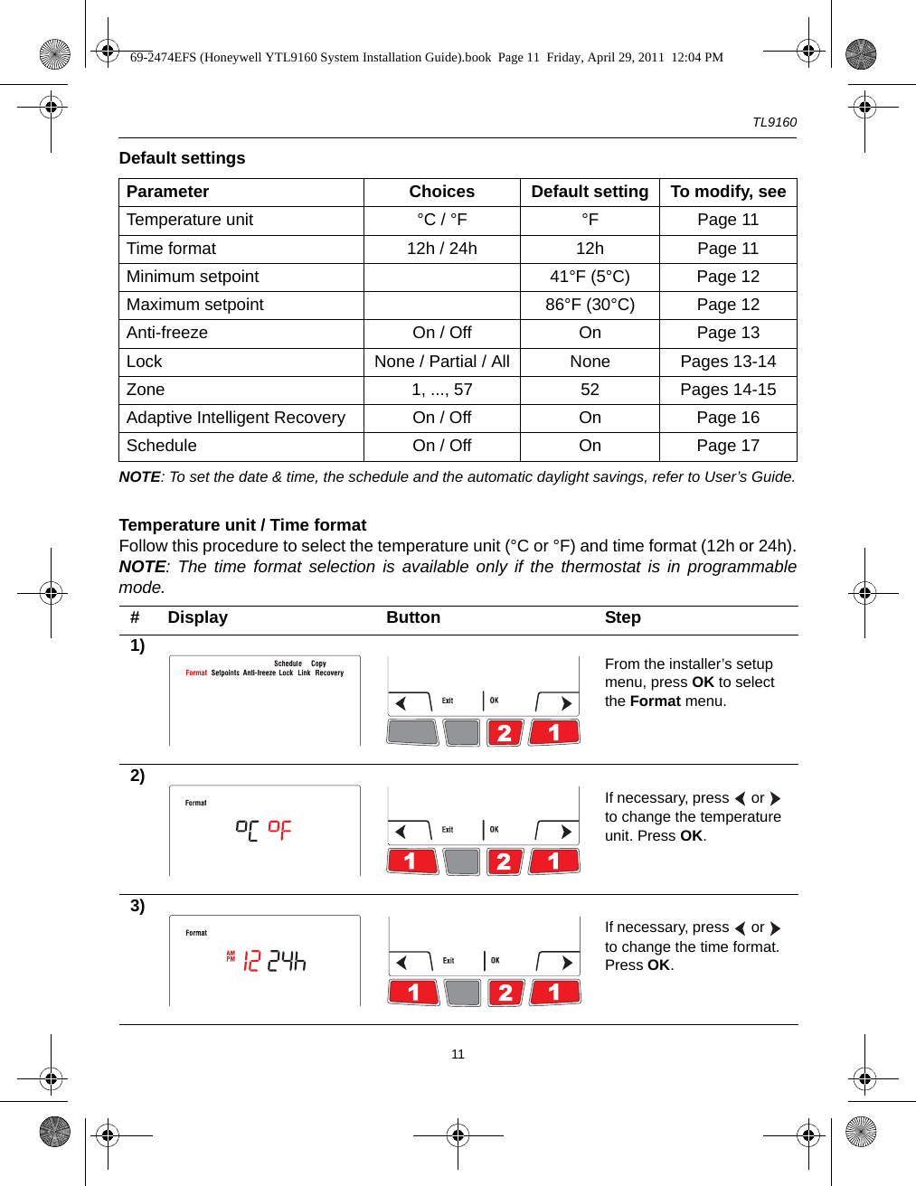 TL916011Default settingsNOTE: To set the date &amp; time, the schedule and the automatic daylight savings, refer to User’s Guide.Temperature unit / Time format Follow this procedure to select the temperature unit (°C or °F) and time format (12h or 24h).NOTE: The time format selection is available only if the thermostat is in programmablemode.Parameter Choices Default setting To modify, seeTemperature unit °C / °F °F Page 11Time format 12h / 24h 12h Page 11Minimum setpoint 41°F (5°C) Page 12Maximum setpoint 86°F (30°C) Page 12Anti-freeze On / Off On  Page 13Lock None / Partial / All None Pages 13-14Zone 1, ..., 57 52 Pages 14-15Adaptive Intelligent Recovery On / Off On Page 16Schedule On / Off On Page 17# Display Button Step1) From the installer’s setup menu, press OK to select the Format menu.2)If necessary, press   or   to change the temperature unit. Press OK.3)If necessary, press   or   to change the time format. Press OK.69-2474EFS (Honeywell YTL9160 System Installation Guide).book  Page 11  Friday, April 29, 2011  12:04 PM