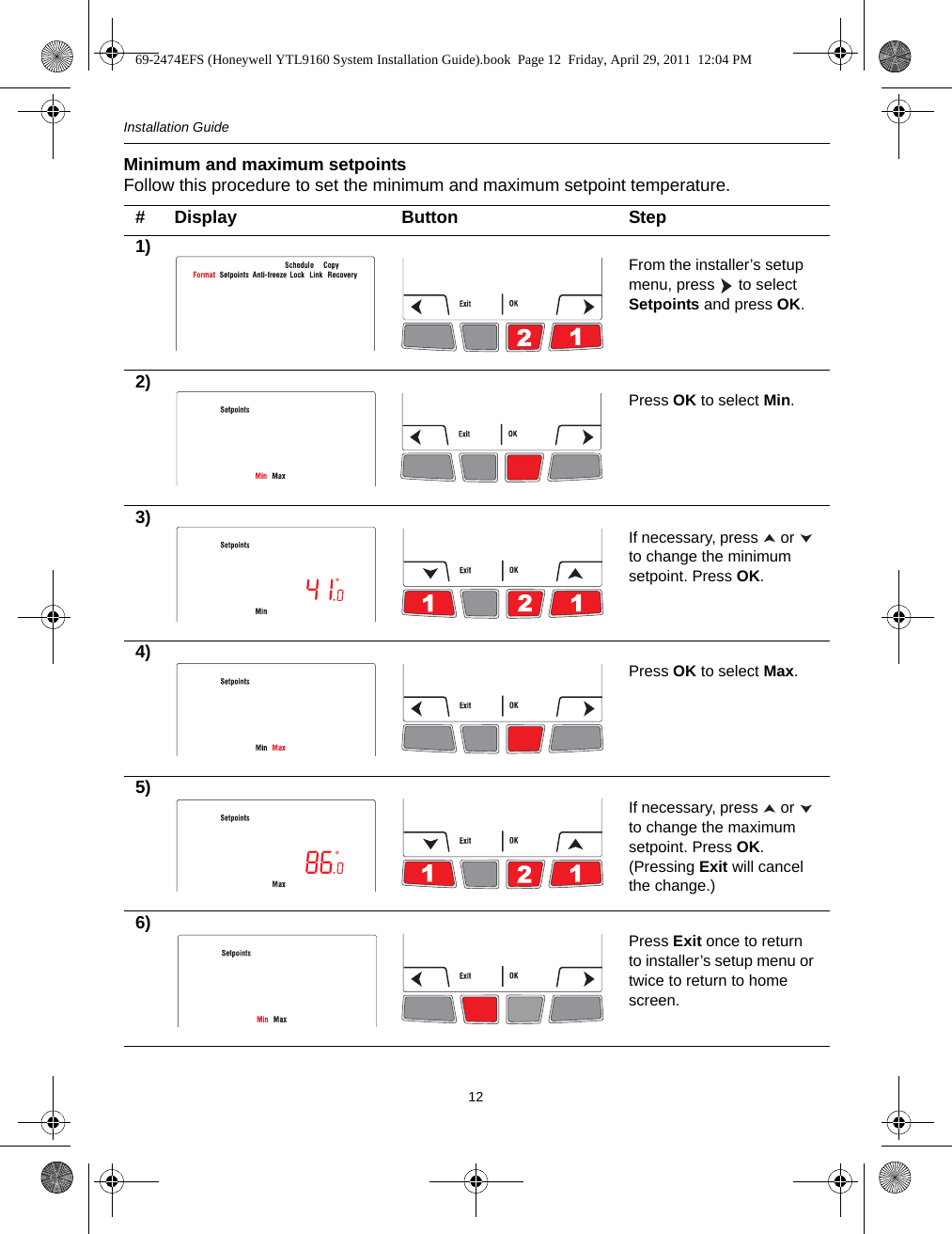 Installation Guide12Minimum and maximum setpointsFollow this procedure to set the minimum and maximum setpoint temperature.# Display Button Step1) From the installer’s setup menu, press   to select Setpoints and press OK.2) Press OK to select Min.3) If necessary, press   or   to change the minimum setpoint. Press OK.4) Press OK to select Max.5) If necessary, press   or   to change the maximum setpoint. Press OK. (Pressing Exit will cancel the change.)6) Press Exit once to return to installer’s setup menu or twice to return to home screen.69-2474EFS (Honeywell YTL9160 System Installation Guide).book  Page 12  Friday, April 29, 2011  12:04 PM