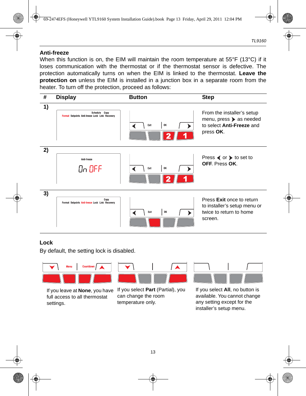 TL916013Anti-freezeWhen this function is on, the EIM will maintain the room temperature at 55°F (13°C) if itloses communication with the thermostat or if the thermostat sensor is defective. Theprotection automatically turns on when the EIM is linked to the thermostat. Leave theprotection on unless the EIM is installed in a junction box in a separate room from theheater. To turn off the protection, proceed as follows:LockBy default, the setting lock is disabled.# Display Button Step1) From the installer’s setup menu, press   as needed to select Anti-Freeze and press OK.2)Press   or   to set to OFF. Press OK.3) Press Exit once to return to installer’s setup menu or twice to return to home screen.If you select All, no button is available. You cannot change any setting except for the installer’s setup menu.If you select Part (Partial), you can change the room temperature only.If you leave at None, you have full access to all thermostat settings.69-2474EFS (Honeywell YTL9160 System Installation Guide).book  Page 13  Friday, April 29, 2011  12:04 PM