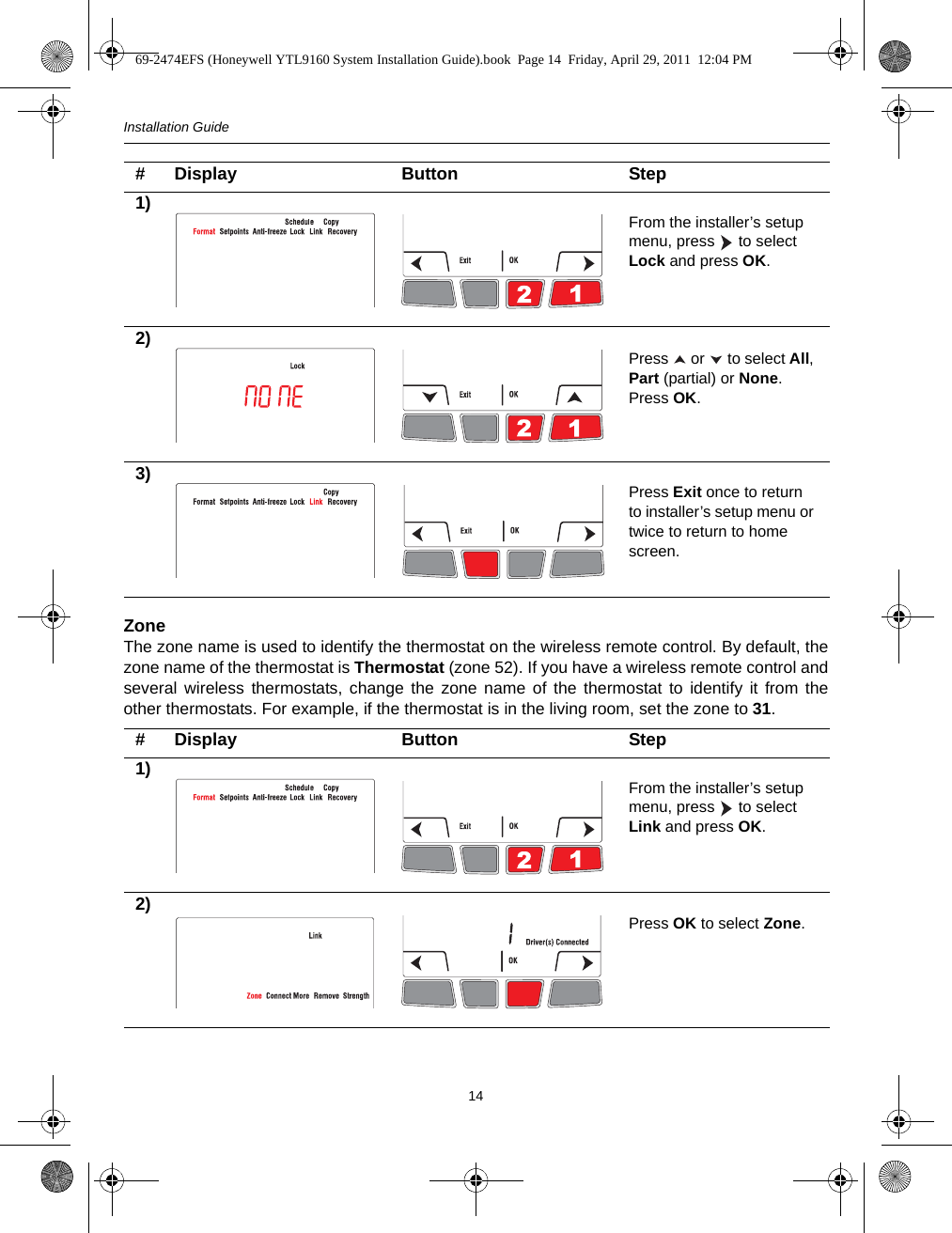 Installation Guide14ZoneThe zone name is used to identify the thermostat on the wireless remote control. By default, thezone name of the thermostat is Thermostat (zone 52). If you have a wireless remote control andseveral wireless thermostats, change the zone name of the thermostat to identify it from theother thermostats. For example, if the thermostat is in the living room, set the zone to 31.# Display Button Step1) From the installer’s setup menu, press   to select Lock and press OK.2) Press   or   to select All, Part (partial) or None. Press OK.3) Press Exit once to return to installer’s setup menu or twice to return to home screen.# Display Button Step1) From the installer’s setup menu, press   to select Link and press OK.2) Press OK to select Zone.69-2474EFS (Honeywell YTL9160 System Installation Guide).book  Page 14  Friday, April 29, 2011  12:04 PM
