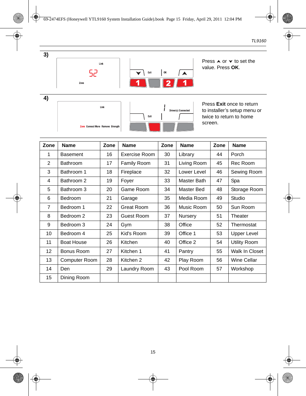 TL9160153) Press   or   to set the value. Press OK.4) Press Exit once to return to installer’s setup menu or twice to return to home screen.Zone  Name Zone  Name Zone  Name Zone  Name1 Basement 16 Exercise Room 30 Library 44 Porch2 Bathroom 17 Family Room 31 Living Room 45 Rec Room3 Bathroom 1 18 Fireplace 32 Lower Level 46 Sewing Room4 Bathroom 2 19 Foyer 33 Master Bath 47 Spa5 Bathroom 3 20 Game Room 34 Master Bed 48 Storage Room6 Bedroom 21 Garage 35 Media Room 49 Studio7 Bedroom 1 22 Great Room 36 Music Room 50 Sun Room8 Bedroom 2 23 Guest Room 37 Nursery 51 Theater9 Bedroom 3 24 Gym 38 Office 52 Thermostat10 Bedroom 4 25 Kid&apos;s Room 39 Office 1 53 Upper Level11 Boat House 26 Kitchen 40 Office 2 54 Utility Room12 Bonus Room 27 Kitchen 1 41 Pantry 55 Walk In Closet13 Computer Room 28 Kitchen 2 42 Play Room 56 Wine Cellar14 Den 29 Laundry Room 43 Pool Room 57 Workshop15 Dining Room69-2474EFS (Honeywell YTL9160 System Installation Guide).book  Page 15  Friday, April 29, 2011  12:04 PM