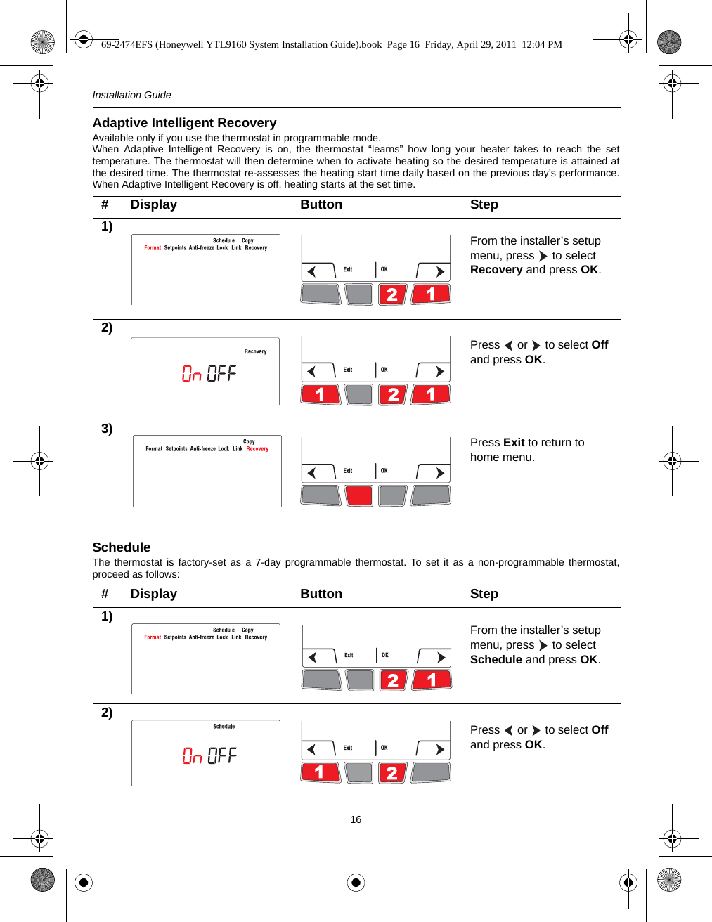 Installation Guide16Adaptive Intelligent RecoveryAvailable only if you use the thermostat in programmable mode. When Adaptive Intelligent Recovery is on, the thermostat “learns” how long your heater takes to reach the settemperature. The thermostat will then determine when to activate heating so the desired temperature is attained atthe desired time. The thermostat re-assesses the heating start time daily based on the previous day’s performance.When Adaptive Intelligent Recovery is off, heating starts at the set time.ScheduleThe thermostat is factory-set as a 7-day programmable thermostat. To set it as a non-programmable thermostat,proceed as follows:# Display Button Step1) From the installer’s setup menu, press   to select Recovery and press OK.2)Press   or   to select Off and press OK.3) Press Exit to return to home menu.# Display Button Step1) From the installer’s setup menu, press   to select Schedule and press OK.2)Press   or   to select Off and press OK.69-2474EFS (Honeywell YTL9160 System Installation Guide).book  Page 16  Friday, April 29, 2011  12:04 PM