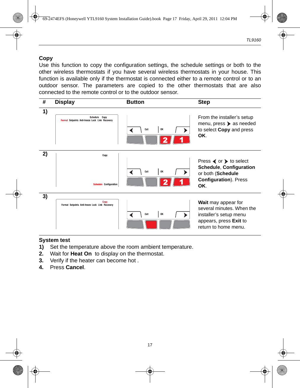 TL916017CopyUse this function to copy the configuration settings, the schedule settings or both to theother wireless thermostats if you have several wireless thermostats in your house. Thisfunction is available only if the thermostat is connected either to a remote control or to anoutdoor sensor. The parameters are copied to the other thermostats that are alsoconnected to the remote control or to the outdoor sensor.System test1) Set the temperature above the room ambient temperature.2. Wait for Heat On  to display on the thermostat.3. Verify if the heater can become hot .4. Press Cancel.# Display Button Step1) From the installer’s setup menu, press   as needed to select Copy and press OK.2)Press   or   to select Schedule, Configuration or both (Schedule Configuration). Press OK.3) Wait may appear for several minutes. When the installer’s setup menu appears, press Exit to return to home menu.69-2474EFS (Honeywell YTL9160 System Installation Guide).book  Page 17  Friday, April 29, 2011  12:04 PM