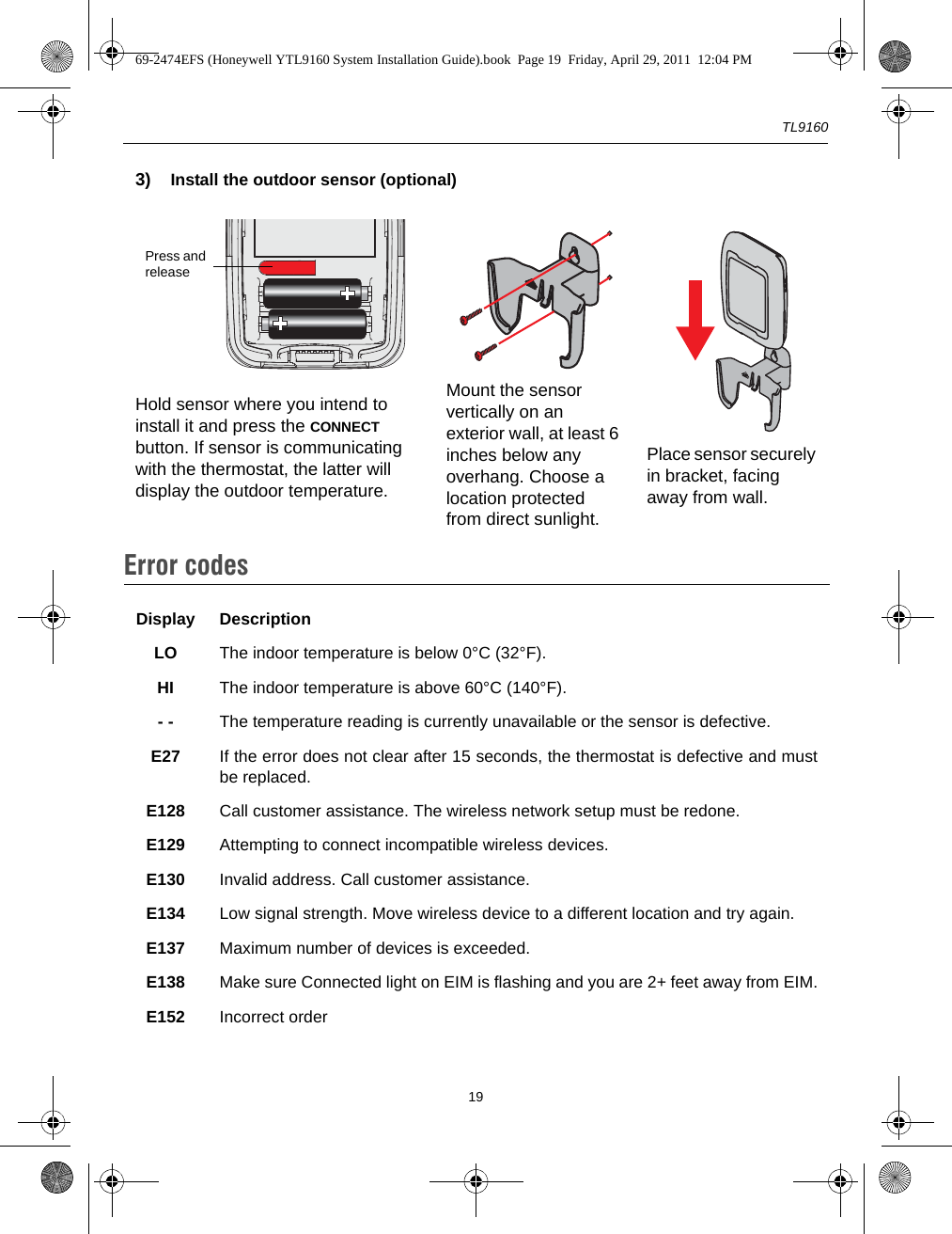 TL9160193) Install the outdoor sensor (optional)Hold sensor where you intend to install it and press the CONNECT button. If sensor is communicating with the thermostat, the latter will display the outdoor temperature.Mount the sensor vertically on an exterior wall, at least 6 inches below any overhang. Choose a location protected from direct sunlight.Place sensor securely in bracket, facing away from wall.Error codes8.Display DescriptionLO The indoor temperature is below 0°C (32°F).HI The indoor temperature is above 60°C (140°F).- - The temperature reading is currently unavailable or the sensor is defective.E27 If the error does not clear after 15 seconds, the thermostat is defective and mustbe replaced.E128 Call customer assistance. The wireless network setup must be redone.E129 Attempting to connect incompatible wireless devices.E130 Invalid address. Call customer assistance.E134 Low signal strength. Move wireless device to a different location and try again.E137 Maximum number of devices is exceeded.E138 Make sure Connected light on EIM is flashing and you are 2+ feet away from EIM.E152 Incorrect orderPress and release69-2474EFS (Honeywell YTL9160 System Installation Guide).book  Page 19  Friday, April 29, 2011  12:04 PM