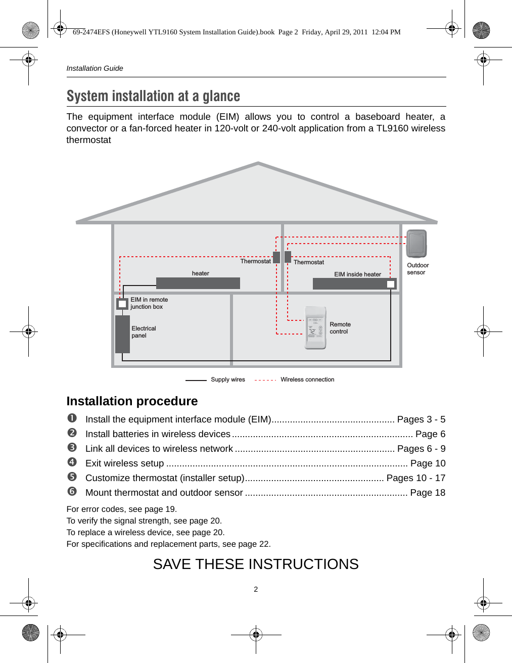 Installation Guide2The equipment interface module (EIM) allows you to control a baseboard heater, aconvector or a fan-forced heater in 120-volt or 240-volt application from a TL9160 wirelessthermostatInstallation procedureInstall the equipment interface module (EIM)............................................... Pages 3 - 5Install batteries in wireless devices..................................................................... Page 6Link all devices to wireless network ............................................................. Pages 6 - 9Exit wireless setup ............................................................................................ Page 10Customize thermostat (installer setup)..................................................... Pages 10 - 17Mount thermostat and outdoor sensor .............................................................. Page 18For error codes, see page 19.To verify the signal strength, see page 20.To replace a wireless device, see page 20.For specifications and replacement parts, see page 22.SAVE THESE INSTRUCTIONSSystem installation at a glance1.Remote controlThermostat Outdoor sensorThermostatEIM in remotejunction boxEIM inside heaterElectrical panelheaterSupply wires Wireless connection69-2474EFS (Honeywell YTL9160 System Installation Guide).book  Page 2  Friday, April 29, 2011  12:04 PM