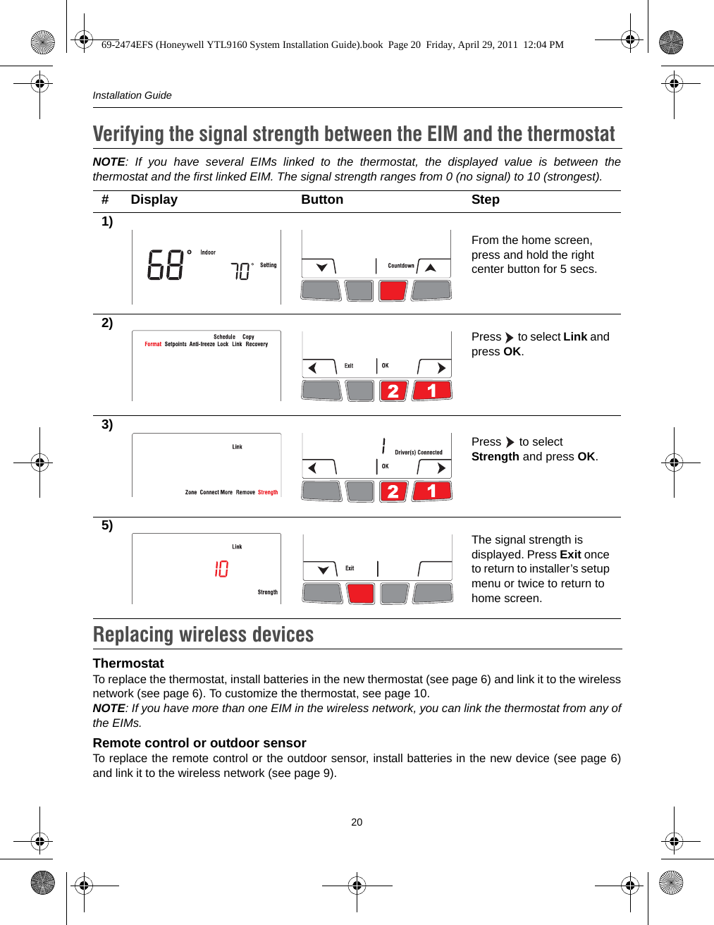 Installation Guide20NOTE: If you have several EIMs linked to the thermostat, the displayed value is between thethermostat and the first linked EIM. The signal strength ranges from 0 (no signal) to 10 (strongest). ThermostatTo replace the thermostat, install batteries in the new thermostat (see page 6) and link it to the wirelessnetwork (see page 6). To customize the thermostat, see page 10.NOTE: If you have more than one EIM in the wireless network, you can link the thermostat from any ofthe EIMs.Remote control or outdoor sensorTo replace the remote control or the outdoor sensor, install batteries in the new device (see page 6)and link it to the wireless network (see page 9). Verifying the signal strength between the EIM and the thermostat9.# Display Button Step1)From the home screen, press and hold the right center button for 5 secs.2) Press  to select Link and press OK.3)Press   to select Strength and press OK.5) The signal strength is displayed. Press Exit once to return to installer’s setup menu or twice to return to home screen.Replacing wireless devices10.69-2474EFS (Honeywell YTL9160 System Installation Guide).book  Page 20  Friday, April 29, 2011  12:04 PM