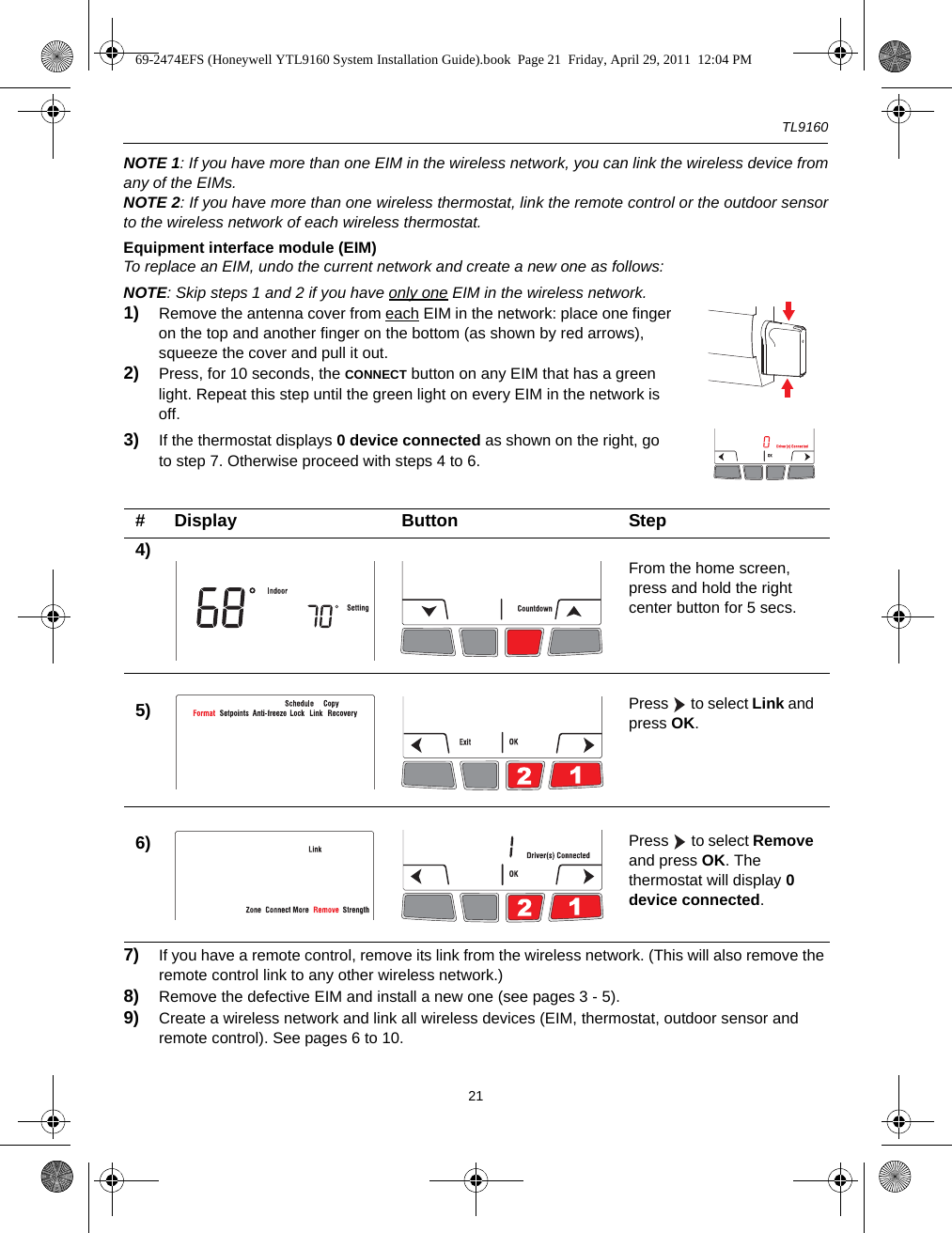 TL916021NOTE 1: If you have more than one EIM in the wireless network, you can link the wireless device fromany of the EIMs.NOTE 2: If you have more than one wireless thermostat, link the remote control or the outdoor sensorto the wireless network of each wireless thermostat.Equipment interface module (EIM)To replace an EIM, undo the current network and create a new one as follows:NOTE: Skip steps 1 and 2 if you have only one EIM in the wireless network.1) Remove the antenna cover from each EIM in the network: place one finger on the top and another finger on the bottom (as shown by red arrows), squeeze the cover and pull it out.2) Press, for 10 seconds, the CONNECT button on any EIM that has a green light. Repeat this step until the green light on every EIM in the network is off.3) If the thermostat displays 0 device connected as shown on the right, go to step 7. Otherwise proceed with steps 4 to 6.7) If you have a remote control, remove its link from the wireless network. (This will also remove the remote control link to any other wireless network.)8) Remove the defective EIM and install a new one (see pages 3 - 5).9) Create a wireless network and link all wireless devices (EIM, thermostat, outdoor sensor and remote control). See pages 6 to 10.# Display Button Step4) From the home screen, press and hold the right center button for 5 secs.5) Press   to select Link and press OK.6) Press   to select Remove and press OK. The thermostat will display 0 device connected.69-2474EFS (Honeywell YTL9160 System Installation Guide).book  Page 21  Friday, April 29, 2011  12:04 PM