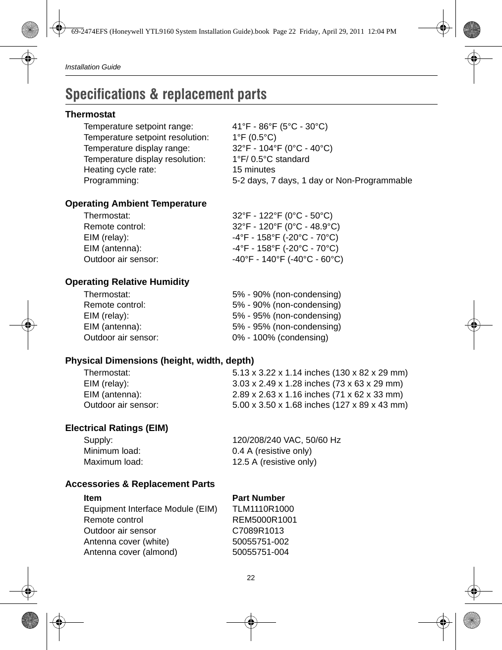 Installation Guide22ThermostatTemperature setpoint range:  41°F - 86°F (5°C - 30°C)Temperature setpoint resolution:  1°F (0.5°C)Temperature display range:  32°F - 104°F (0°C - 40°C)Temperature display resolution:  1°F/ 0.5°C standardHeating cycle rate:  15 minutesProgramming:  5-2 days, 7 days, 1 day or Non-ProgrammableOperating Ambient TemperatureThermostat:  32°F - 122°F (0°C - 50°C)Remote control:  32°F - 120°F (0°C - 48.9°C)EIM (relay):  -4°F - 158°F (-20°C - 70°C)EIM (antenna):  -4°F - 158°F (-20°C - 70°C)Outdoor air sensor:  -40°F - 140°F (-40°C - 60°C)Operating Relative HumidityThermostat:  5% - 90% (non-condensing)Remote control:  5% - 90% (non-condensing)EIM (relay):  5% - 95% (non-condensing)EIM (antenna):  5% - 95% (non-condensing)Outdoor air sensor:  0% - 100% (condensing)Physical Dimensions (height, width, depth)Thermostat:  5.13 x 3.22 x 1.14 inches (130 x 82 x 29 mm)EIM (relay):  3.03 x 2.49 x 1.28 inches (73 x 63 x 29 mm)EIM (antenna):  2.89 x 2.63 x 1.16 inches (71 x 62 x 33 mm)Outdoor air sensor:  5.00 x 3.50 x 1.68 inches (127 x 89 x 43 mm)Electrical Ratings (EIM)Supply:  120/208/240 VAC, 50/60 HzMinimum load:  0.4 A (resistive only)Maximum load:  12.5 A (resistive only)Accessories &amp; Replacement PartsItem Part NumberEquipment Interface Module (EIM) TLM1110R1000Remote control REM5000R1001Outdoor air sensor C7089R1013Antenna cover (white) 50055751-002Antenna cover (almond) 50055751-004Specifications &amp; replacement parts11.69-2474EFS (Honeywell YTL9160 System Installation Guide).book  Page 22  Friday, April 29, 2011  12:04 PM