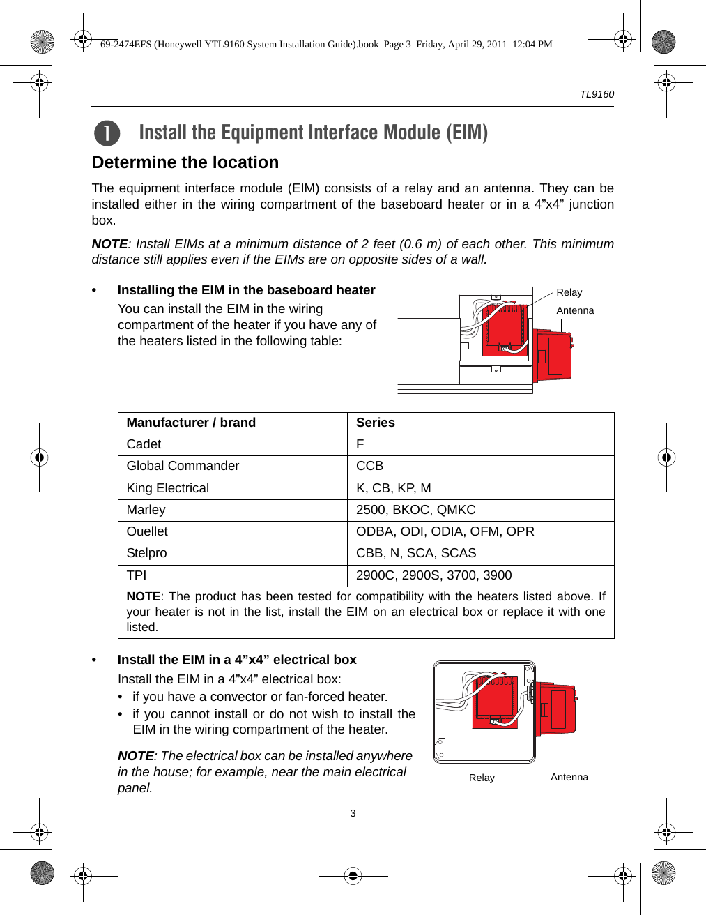 TL91603Determine the locationThe equipment interface module (EIM) consists of a relay and an antenna. They can beinstalled either in the wiring compartment of the baseboard heater or in a 4”x4” junctionbox.NOTE: Install EIMs at a minimum distance of 2 feet (0.6 m) of each other. This minimumdistance still applies even if the EIMs are on opposite sides of a wall.• Installing the EIM in the baseboard heaterYou can install the EIM in the wiring compartment of the heater if you have any of the heaters listed in the following table:• Install the EIM in a 4”x4” electrical boxInstall the EIM in a 4”x4” electrical box:• if you have a convector or fan-forced heater.• if you cannot install or do not wish to install theEIM in the wiring compartment of the heater.NOTE: The electrical box can be installed anywhere in the house; for example, near the main electrical panel.Install the Equipment Interface Module (EIM)2.Manufacturer / brand SeriesCadet FGlobal Commander CCBKing Electrical K, CB, KP, MMarley 2500, BKOC, QMKCOuellet ODBA, ODI, ODIA, OFM, OPRStelpro CBB, N, SCA, SCASTPI 2900C, 2900S, 3700, 3900NOTE: The product has been tested for compatibility with the heaters listed above. Ifyour heater is not in the list, install the EIM on an electrical box or replace it with onelisted.RelayAntennaRelay Antenna69-2474EFS (Honeywell YTL9160 System Installation Guide).book  Page 3  Friday, April 29, 2011  12:04 PM