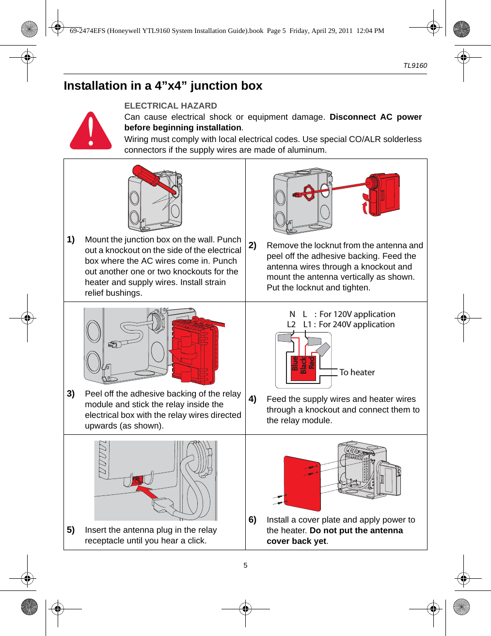 TL91605Installation in a 4”x4” junction boxELECTRICAL HAZARDCan cause electrical shock or equipment damage. Disconnect AC powerbefore beginning installation.Wiring must comply with local electrical codes. Use special CO/ALR solderlessconnectors if the supply wires are made of aluminum.1) Mount the junction box on the wall. Punch out a knockout on the side of the electrical box where the AC wires come in. Punch out another one or two knockouts for the heater and supply wires. Install strain relief bushings.2) Remove the locknut from the antenna and peel off the adhesive backing. Feed the antenna wires through a knockout and mount the antenna vertically as shown. Put the locknut and tighten.3) Peel off the adhesive backing of the relay module and stick the relay inside the electrical box with the relay wires directed upwards (as shown). 4) Feed the supply wires and heater wires through a knockout and connect them to the relay module.5) Insert the antenna plug in the relay receptacle until you hear a click.6) Install a cover plate and apply power to the heater. Do not put the antenna cover back yet.To heaterL2    L1 :  For 240V applicationN    L    :  For 120V applicationBlueBlueBlackBlackRedRed69-2474EFS (Honeywell YTL9160 System Installation Guide).book  Page 5  Friday, April 29, 2011  12:04 PM