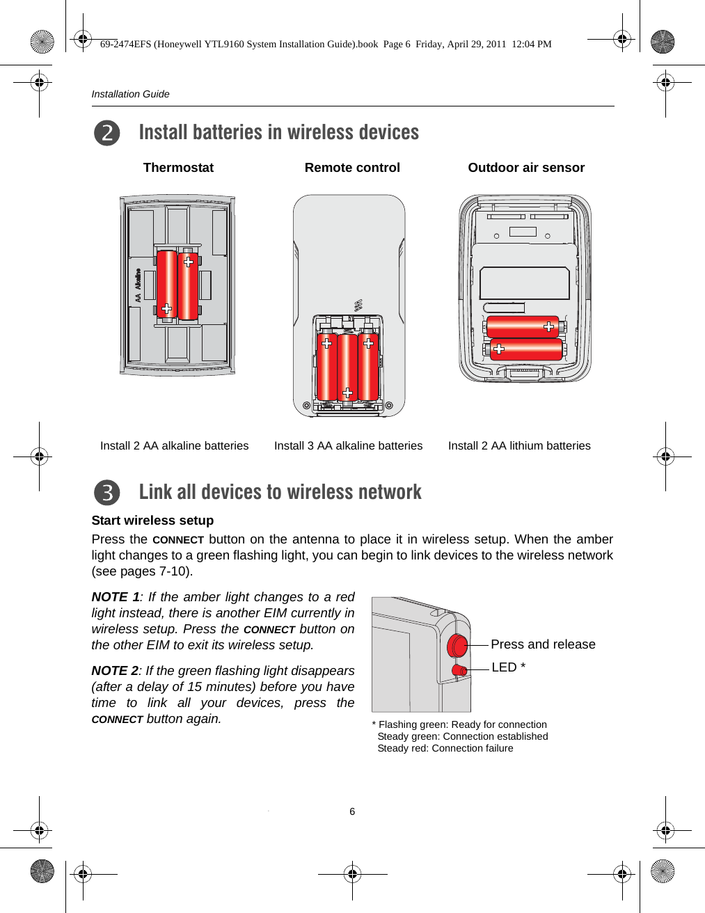 Installation Guide6Start wireless setupPress the CONNECT button on the antenna to place it in wireless setup. When the amberlight changes to a green flashing light, you can begin to link devices to the wireless network(see pages 7-10).NOTE 1: If the amber light changes to a redlight instead, there is another EIM currently inwireless setup. Press the CONNECT button onthe other EIM to exit its wireless setup.NOTE 2: If the green flashing light disappears(after a delay of 15 minutes) before you havetime to link all your devices, press theCONNECT button again.Install batteries in wireless devices3.Thermostat Remote control Outdoor air sensorInstall 2 AA alkaline batteries Install 3 AA alkaline batteries Install 2 AA lithium batteriesLink all devices to wireless network4.Press and release* Flashing green: Ready for connection  Steady green: Connection established   Steady red: Connection failureLED *69-2474EFS (Honeywell YTL9160 System Installation Guide).book  Page 6  Friday, April 29, 2011  12:04 PM