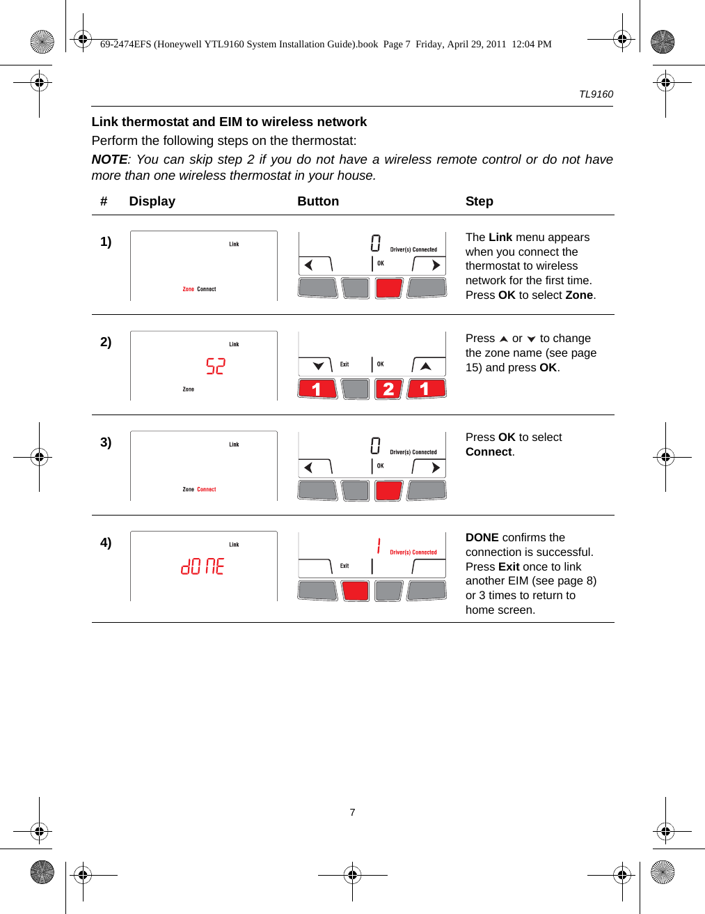 TL91607Link thermostat and EIM to wireless networkPerform the following steps on the thermostat:NOTE: You can skip step 2 if you do not have a wireless remote control or do not havemore than one wireless thermostat in your house.# Display Button Step1) The Link menu appears when you connect the thermostat to wireless network for the first time. Press OK to select Zone.2) Press   or   to change the zone name (see page 15) and press OK.3) Press OK to select Connect.4) DONE confirms the connection is successful. Press Exit once to link another EIM (see page 8) or 3 times to return to home screen. 69-2474EFS (Honeywell YTL9160 System Installation Guide).book  Page 7  Friday, April 29, 2011  12:04 PM