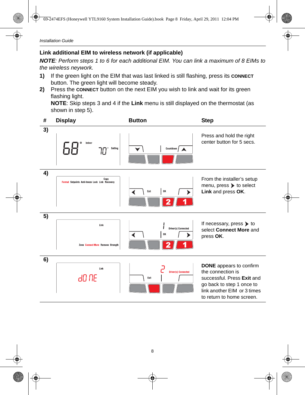 Installation Guide8Link additional EIM to wireless network (if applicable)NOTE: Perform steps 1 to 6 for each additional EIM. You can link a maximum of 8 EIMs tothe wireless neywork.1) If the green light on the EIM that was last linked is still flashing, press its CONNECT button. The green light will become steady.2) Press the CONNECT button on the next EIM you wish to link and wait for its green flashing light.NOTE: Skip steps 3 and 4 if the Link menu is still displayed on the thermostat (as shown in step 5).# Display Button Step3) Press and hold the right center button for 5 secs.4) From the installer’s setup menu, press   to select Link and press OK.5)If necessary, press   to select Connect More and press OK.6) DONE appears to confirm the connection is successful. Press Exit and go back to step 1 once to link another EIM  or 3 times to return to home screen.69-2474EFS (Honeywell YTL9160 System Installation Guide).book  Page 8  Friday, April 29, 2011  12:04 PM