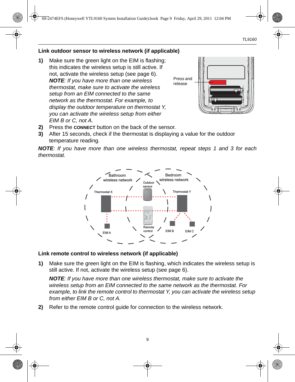 TL91609Link outdoor sensor to wireless network (if applicable)1) Make sure the green light on the EIM is flashing; this indicates the wireless setup is still active. If not, activate the wireless setup (see page 6).NOTE: If you have more than one wireless thermostat, make sure to activate the wireless setup from an EIM connected to the same network as the thermostat. For example, to display the outdoor temperature on thermostat Y, you can activate the wireless setup from either EIM B or C, not A.2) Press the CONNECT button on the back of the sensor.3) After 15 seconds, check if the thermostat is displaying a value for the outdoor temperature reading.NOTE: If you have more than one wireless thermostat, repeat steps 1 and 3 for eachthermostat.Link remote control to wireless network (if applicable)1) Make sure the green light on the EIM is flashing, which indicates the wireless setup is still active. If not, activate the wireless setup (see page 6).NOTE: If you have more than one wireless thermostat, make sure to activate the wireless setup from an EIM connected to the same network as the thermostat. For example, to link the remote control to thermostat Y, you can activate the wireless setup from either EIM B or C, not A.2) Refer to the remote control guide for connection to the wireless network.Press and releaseRemote controlThermostat X Thermostat YEIM A EIM B EIM COutdoorsensorBathroom wireless networkBedroom wireless network69-2474EFS (Honeywell YTL9160 System Installation Guide).book  Page 9  Friday, April 29, 2011  12:04 PM