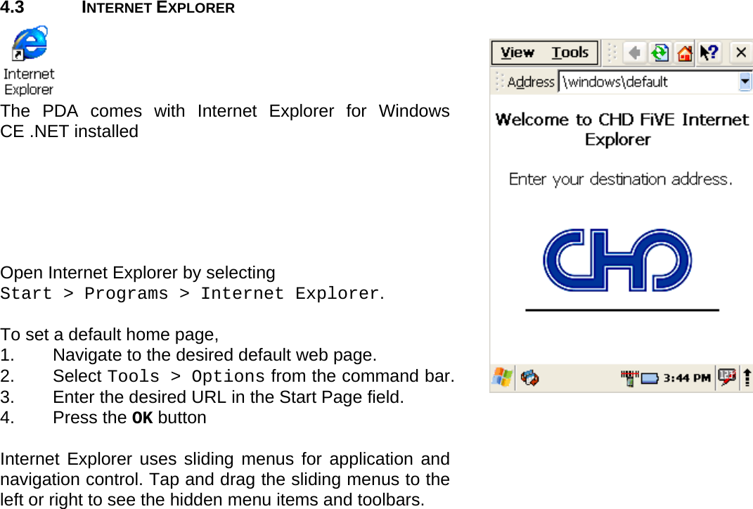 User manual  O5100 © All rights reserved. HONEYWELL     14  4.3 INTERNET EXPLORER  The PDA comes with Internet Explorer for Windows CE .NET installed       Open Internet Explorer by selecting  Start &gt; Programs &gt; Internet Explorer.  To set a default home page,  1.  Navigate to the desired default web page. 2. Select Tools &gt; Options from the command bar.  3.  Enter the desired URL in the Start Page field.  4. Press the OK button   Internet Explorer uses sliding menus for application and navigation control. Tap and drag the sliding menus to the left or right to see the hidden menu items and toolbars. 