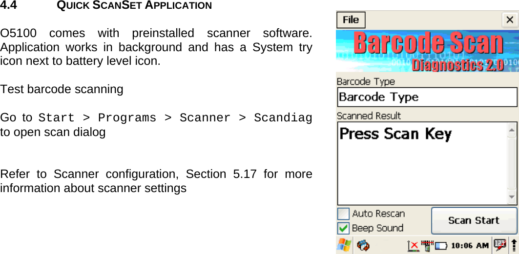 User manual  O5100 © All rights reserved. HONEYWELL     15  4.4 QUICK SCANSET APPLICATION  O5100 comes with preinstalled scanner software. Application works in background and has a System try icon next to battery level icon.  Test barcode scanning  Go to Start &gt; Programs &gt; Scanner &gt; Scandiag to open scan dialog    Refer to Scanner configuration, Section 5.17 for more information about scanner settings        
