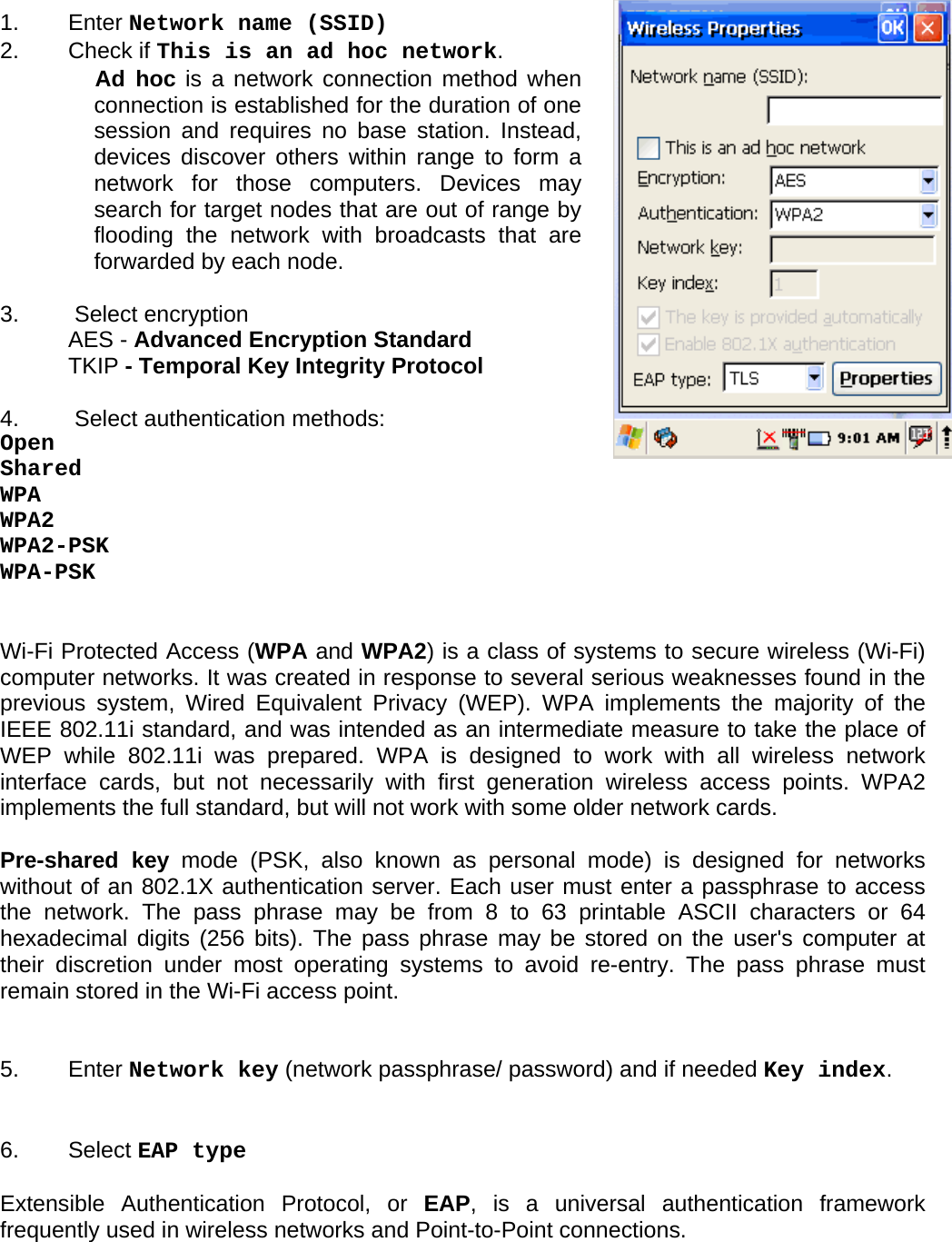 User manual  O5100 © All rights reserved. HONEYWELL     59   1.   Enter Network name (SSID) 2.   Check if This is an ad hoc network.  Ad hoc is a network connection method when connection is established for the duration of one session and requires no base station. Instead, devices discover others within range to form a network for those computers. Devices may search for target nodes that are out of range by flooding the network with broadcasts that are forwarded by each node.  3.   Select encryption  AES - Advanced Encryption Standard TKIP - Temporal Key Integrity Protocol  4.   Select authentication methods: Open Shared WPA WPA2 WPA2-PSK WPA-PSK   Wi-Fi Protected Access (WPA and WPA2) is a class of systems to secure wireless (Wi-Fi) computer networks. It was created in response to several serious weaknesses found in the previous system, Wired Equivalent Privacy (WEP). WPA implements the majority of the IEEE 802.11i standard, and was intended as an intermediate measure to take the place of WEP while 802.11i was prepared. WPA is designed to work with all wireless network interface cards, but not necessarily with first generation wireless access points. WPA2 implements the full standard, but will not work with some older network cards.  Pre-shared key mode (PSK, also known as personal mode) is designed for networks without of an 802.1X authentication server. Each user must enter a passphrase to access the network. The pass phrase may be from 8 to 63 printable ASCII characters or 64 hexadecimal digits (256 bits). The pass phrase may be stored on the user&apos;s computer at their discretion under most operating systems to avoid re-entry. The pass phrase must remain stored in the Wi-Fi access point.   5.   Enter Network key (network passphrase/ password) and if needed Key index.   6.   Select EAP type  Extensible Authentication Protocol, or EAP, is a universal authentication framework frequently used in wireless networks and Point-to-Point connections.  