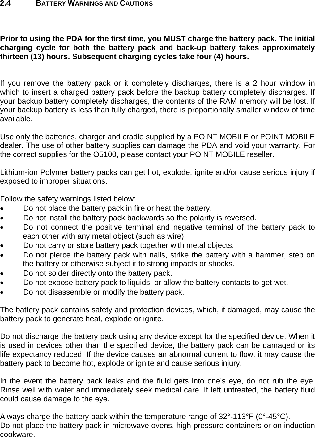 User manual  O5100 © All rights reserved. HONEYWELL     7  2.4 BATTERY WARNINGS AND CAUTIONS    Prior to using the PDA for the first time, you MUST charge the battery pack. The initial charging cycle for both the battery pack and back-up battery takes approximately thirteen (13) hours. Subsequent charging cycles take four (4) hours.   If you remove the battery pack or it completely discharges, there is a 2 hour window in which to insert a charged battery pack before the backup battery completely discharges. If your backup battery completely discharges, the contents of the RAM memory will be lost. If your backup battery is less than fully charged, there is proportionally smaller window of time available.  Use only the batteries, charger and cradle supplied by a POINT MOBILE or POINT MOBILE dealer. The use of other battery supplies can damage the PDA and void your warranty. For the correct supplies for the O5100, please contact your POINT MOBILE reseller.  Lithium-ion Polymer battery packs can get hot, explode, ignite and/or cause serious injury if exposed to improper situations.   Follow the safety warnings listed below:   Do not place the battery pack in fire or heat the battery.   Do not install the battery pack backwards so the polarity is reversed.   Do not connect the positive terminal and negative terminal of the battery pack to each other with any metal object (such as wire).   Do not carry or store battery pack together with metal objects.   Do not pierce the battery pack with nails, strike the battery with a hammer, step on the battery or otherwise subject it to strong impacts or shocks.   Do not solder directly onto the battery pack.   Do not expose battery pack to liquids, or allow the battery contacts to get wet.   Do not disassemble or modify the battery pack.   The battery pack contains safety and protection devices, which, if damaged, may cause the battery pack to generate heat, explode or ignite.  Do not discharge the battery pack using any device except for the specified device. When it is used in devices other than the specified device, the battery pack can be damaged or its life expectancy reduced. If the device causes an abnormal current to flow, it may cause the battery pack to become hot, explode or ignite and cause serious injury.  In the event the battery pack leaks and the fluid gets into one&apos;s eye, do not rub the eye. Rinse well with water and immediately seek medical care. If left untreated, the battery fluid could cause damage to the eye.  Always charge the battery pack within the temperature range of 32°-113°F (0°-45°C). Do not place the battery pack in microwave ovens, high-pressure containers or on induction cookware.  