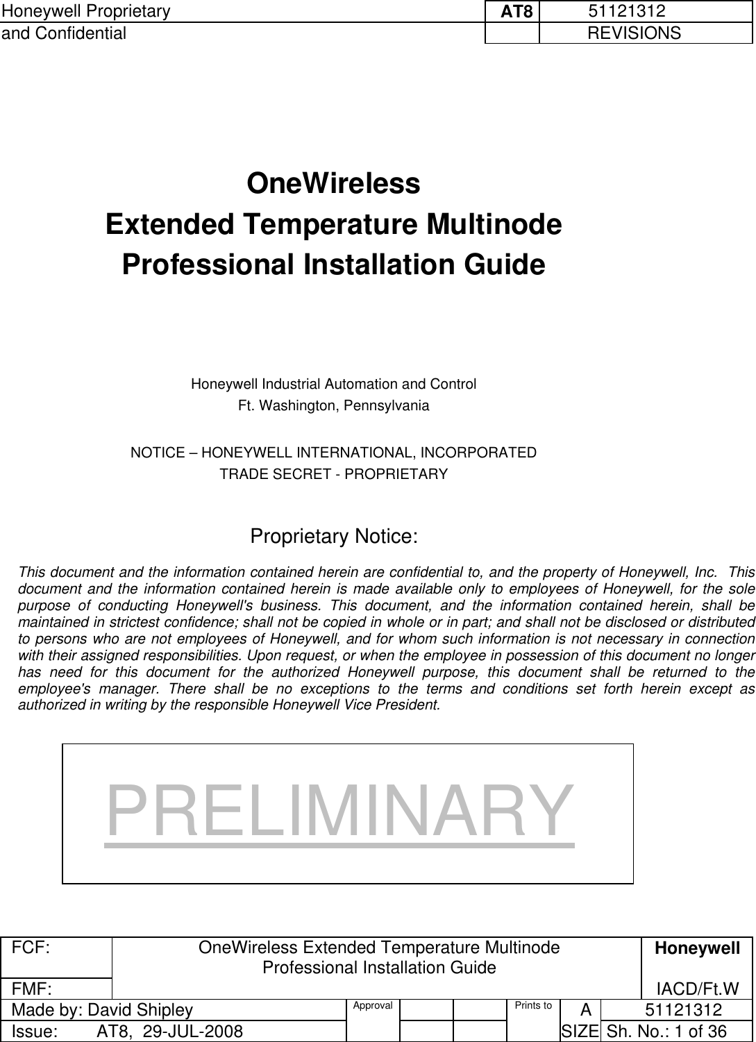 Honeywell Proprietary     AT8           51121312 and Confidential             REVISIONS  FCF: OneWireless Extended Temperature Multinode  Professional Installation Guide  Honeywell FMF:               IACD/Ft.W Made by: David Shipley  Approval   Prints to     A           51121312 Issue:        AT8,  29-JUL-2008          SIZE  Sh. No.: 1 of 36      OneWireless  Extended Temperature Multinode  Professional Installation Guide      Honeywell Industrial Automation and Control Ft. Washington, Pennsylvania  NOTICE – HONEYWELL INTERNATIONAL, INCORPORATED TRADE SECRET - PROPRIETARY   Proprietary Notice:  This document and the information contained herein are confidential to, and the property of Honeywell, Inc.  This document and the information contained herein is made available only to employees of Honeywell, for the sole purpose of conducting Honeywell&apos;s business. This document, and the information contained herein, shall be maintained in strictest confidence; shall not be copied in whole or in part; and shall not be disclosed or distributed to persons who are not employees of Honeywell, and for whom such information is not necessary in connection with their assigned responsibilities. Upon request, or when the employee in possession of this document no longer has need for this document for the authorized Honeywell purpose, this document shall be returned to the employee&apos;s manager. There shall be no exceptions to the terms and conditions set forth herein except as authorized in writing by the responsible Honeywell Vice President. PRELIMINARY 
