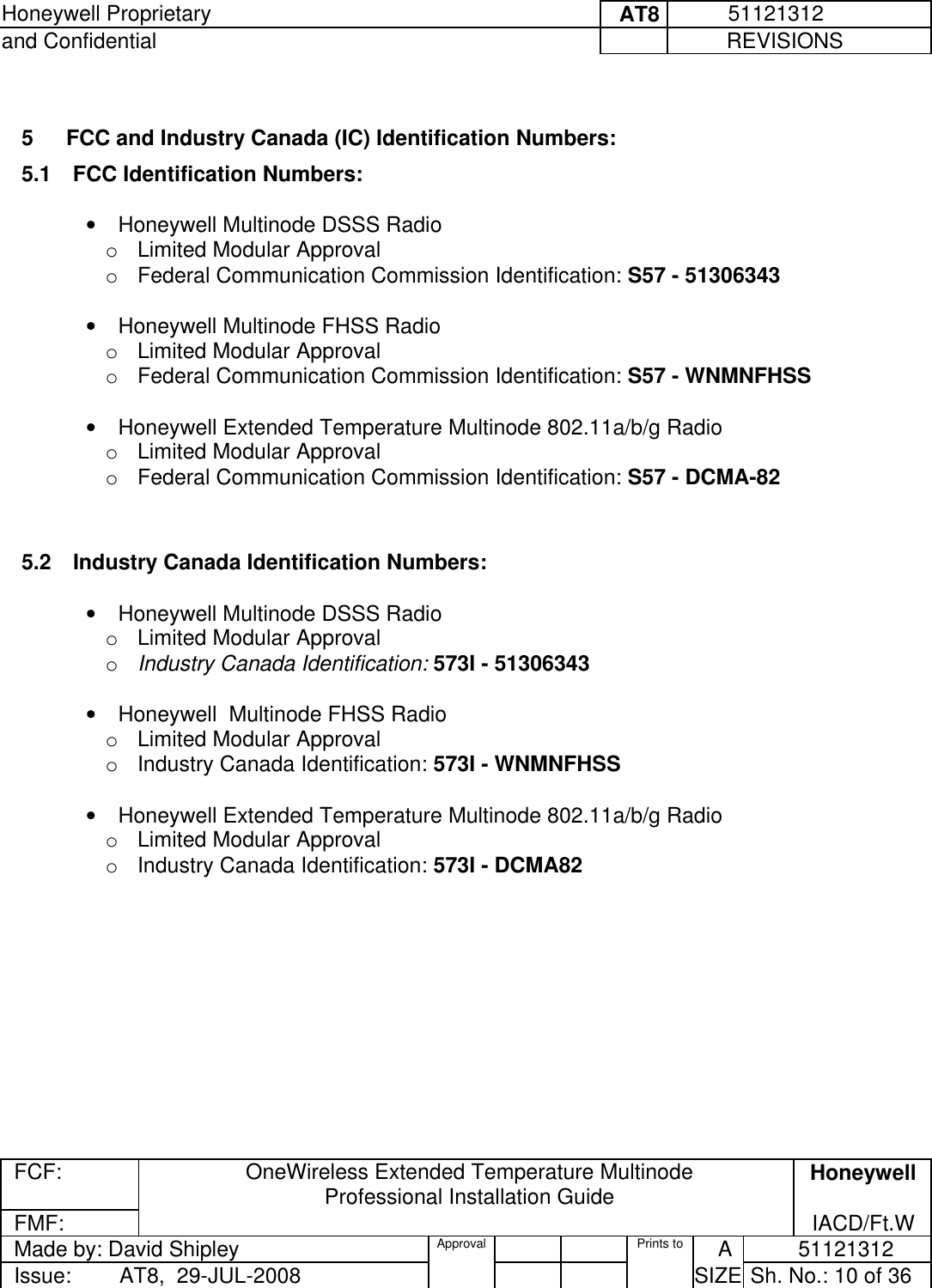Honeywell Proprietary     AT8           51121312 and Confidential             REVISIONS  FCF: OneWireless Extended Temperature Multinode  Professional Installation Guide  Honeywell FMF:               IACD/Ft.W Made by: David Shipley  Approval   Prints to     A           51121312 Issue:        AT8,  29-JUL-2008          SIZE  Sh. No.: 10 of 36   5   FCC and Industry Canada (IC) Identification Numbers:  5.1  FCC Identification Numbers:   •  Honeywell Multinode DSSS Radio  o  Limited Modular Approval    o  Federal Communication Commission Identification: S57 - 51306343    •  Honeywell Multinode FHSS Radio  o  Limited Modular Approval    o  Federal Communication Commission Identification: S57 - WNMNFHSS   •  Honeywell Extended Temperature Multinode 802.11a/b/g Radio  o  Limited Modular Approval    o  Federal Communication Commission Identification: S57 - DCMA-82   5.2  Industry Canada Identification Numbers:   •  Honeywell Multinode DSSS Radio  o  Limited Modular Approval    o  Industry Canada Identification: 573I - 51306343   •  Honeywell  Multinode FHSS Radio  o  Limited Modular Approval    o  Industry Canada Identification: 573I - WNMNFHSS   •  Honeywell Extended Temperature Multinode 802.11a/b/g Radio  o  Limited Modular Approval    o  Industry Canada Identification: 573I - DCMA82    