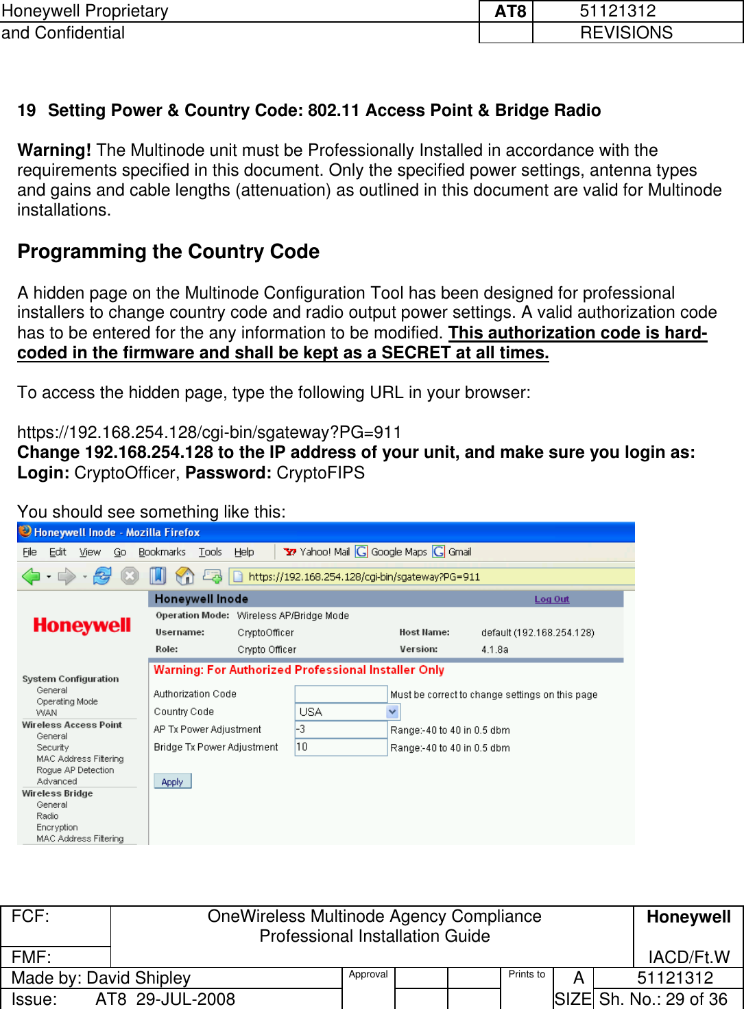 Honeywell Proprietary     AT8          51121312 and Confidential             REVISIONS  FCF:  OneWireless Multinode Agency Compliance Professional Installation Guide  Honeywell FMF:               IACD/Ft.W Made by: David Shipley  Approval   Prints to     A           51121312 Issue:        AT8  29-JUL-2008          SIZE  Sh. No.: 29 of 36   19  Setting Power &amp; Country Code: 802.11 Access Point &amp; Bridge Radio  Warning! The Multinode unit must be Professionally Installed in accordance with the requirements specified in this document. Only the specified power settings, antenna types and gains and cable lengths (attenuation) as outlined in this document are valid for Multinode installations.   Programming the Country Code  A hidden page on the Multinode Configuration Tool has been designed for professional installers to change country code and radio output power settings. A valid authorization code has to be entered for the any information to be modified. This authorization code is hard-coded in the firmware and shall be kept as a SECRET at all times.  To access the hidden page, type the following URL in your browser:  https://192.168.254.128/cgi-bin/sgateway?PG=911 Change 192.168.254.128 to the IP address of your unit, and make sure you login as:  Login: CryptoOfficer, Password: CryptoFIPS   You should see something like this:    