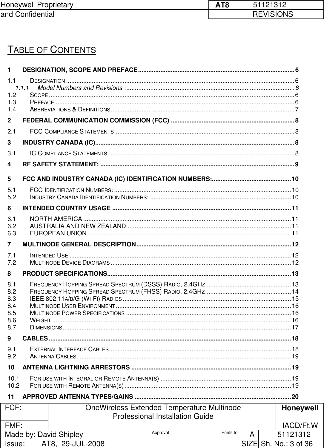 Honeywell Proprietary     AT8           51121312 and Confidential             REVISIONS  FCF: OneWireless Extended Temperature Multinode  Professional Installation Guide  Honeywell FMF:               IACD/Ft.W Made by: David Shipley  Approval   Prints to     A           51121312 Issue:        AT8,  29-JUL-2008          SIZE  Sh. No.: 3 of 36   TABLE OF CONTENTS 1 DESIGNATION, SCOPE AND PREFACE...........................................................................................6 1.1 DESIGNATION .....................................................................................................................................6 1.1.1 Model Numbers and Revisions :..................................................................................................6 1.2 SCOPE ...............................................................................................................................................6 1.3 PREFACE ...........................................................................................................................................6 1.4 ABBREVIATIONS &amp; DEFINITIONS...........................................................................................................7 2 FEDERAL COMMUNICATION COMMISSION (FCC) ........................................................................8 2.1 FCC COMPLIANCE STATEMENTS.........................................................................................................8 3 INDUSTRY CANADA (IC)....................................................................................................................8 3.1 IC COMPLIANCE STATEMENTS.............................................................................................................8 4 RF SAFETY STATEMENT: .................................................................................................................9 5 FCC AND INDUSTRY CANADA (IC) IDENTIFICATION NUMBERS:..............................................10 5.1 FCC IDENTIFICATION NUMBERS: .......................................................................................................10 5.2 INDUSTRY CANADA IDENTIFICATION NUMBERS: ..................................................................................10 6 INTENDED COUNTRY USAGE ........................................................................................................11 6.1 NORTH AMERICA .........................................................................................................................11 6.2 AUSTRALIA AND NEW ZEALAND................................................................................................11 6.3 EUROPEAN UNION.......................................................................................................................11 7 MULTINODE GENERAL DESCRIPTION..........................................................................................12 7.1 INTENDED USE .................................................................................................................................12 7.2 MULTINODE DEVICE DIAGRAMS .........................................................................................................12 8 PRODUCT SPECIFICATIONS...........................................................................................................13 8.1 FREQUENCY HOPPING SPREAD SPECTRUM (DSSS) RADIO, 2.4GHZ..................................................13 8.2 FREQUENCY HOPPING SPREAD SPECTRUM (FHSS) RADIO, 2.4GHZ..................................................14 8.3 IEEE 802.11A/B/G (WI-FI) RADIOS ..................................................................................................15 8.4 MULTINODE USER ENVIRONMENT......................................................................................................16 8.5 MULTINODE POWER SPECIFICATIONS ................................................................................................16 8.6 WEIGHT ...........................................................................................................................................16 8.7 DIMENSIONS.....................................................................................................................................17 9 CABLES.............................................................................................................................................18 9.1 EXTERNAL INTERFACE CABLES..........................................................................................................18 9.2 ANTENNA CABLES.............................................................................................................................19 10 ANTENNA LIGHTNING ARRESTORS .............................................................................................19 10.1 FOR USE WITH INTEGRAL OR REMOTE ANTENNA(S) ............................................................................19 10.2 FOR USE WITH REMOTE ANTENNA(S).................................................................................................19 11 APPROVED ANTENNA TYPES/GAINS ...........................................................................................20 