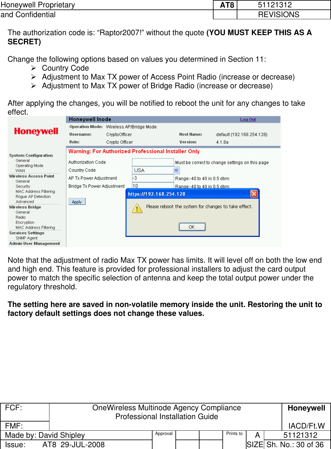 Honeywell Proprietary     AT8          51121312 and Confidential             REVISIONS  FCF:  OneWireless Multinode Agency Compliance Professional Installation Guide  Honeywell FMF:               IACD/Ft.W Made by: David Shipley  Approval   Prints to     A           51121312 Issue:        AT8  29-JUL-2008          SIZE  Sh. No.: 30 of 36  The authorization code is: “Raptor2007!” without the quote (YOU MUST KEEP THIS AS A SECRET)  Change the following options based on values you determined in Section 11:    Country Code  Adjustment to Max TX power of Access Point Radio (increase or decrease)  Adjustment to Max TX power of Bridge Radio (increase or decrease)  After applying the changes, you will be notified to reboot the unit for any changes to take effect.   Note that the adjustment of radio Max TX power has limits. It will level off on both the low end and high end. This feature is provided for professional installers to adjust the card output power to match the specific selection of antenna and keep the total output power under the regulatory threshold.  The setting here are saved in non-volatile memory inside the unit. Restoring the unit to factory default settings does not change these values.  