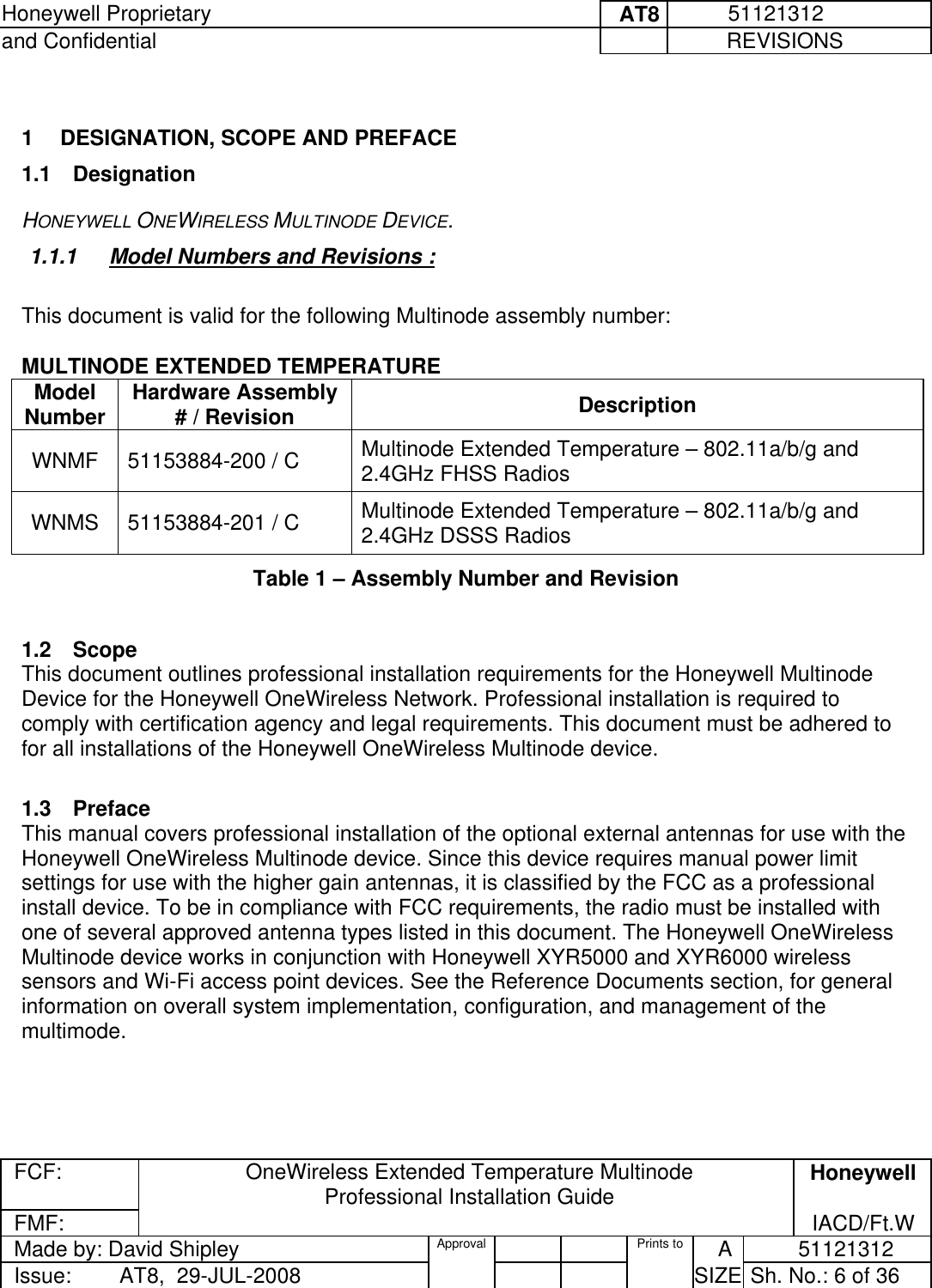 Honeywell Proprietary     AT8           51121312 and Confidential             REVISIONS  FCF: OneWireless Extended Temperature Multinode  Professional Installation Guide  Honeywell FMF:               IACD/Ft.W Made by: David Shipley  Approval   Prints to     A           51121312 Issue:        AT8,  29-JUL-2008          SIZE  Sh. No.: 6 of 36   1  DESIGNATION, SCOPE AND PREFACE 1.1 Designation HONEYWELL ONEWIRELESS MULTINODE DEVICE.  1.1.1  Model Numbers and Revisions :   This document is valid for the following Multinode assembly number:    MULTINODE EXTENDED TEMPERATURE Model Number  Hardware Assembly # / Revision  Description WNMF  51153884-200 / C  Multinode Extended Temperature – 802.11a/b/g and 2.4GHz FHSS Radios WNMS  51153884-201 / C  Multinode Extended Temperature – 802.11a/b/g and 2.4GHz DSSS Radios Table 1 – Assembly Number and Revision   1.2 Scope This document outlines professional installation requirements for the Honeywell Multinode Device for the Honeywell OneWireless Network. Professional installation is required to comply with certification agency and legal requirements. This document must be adhered to for all installations of the Honeywell OneWireless Multinode device.   1.3 Preface This manual covers professional installation of the optional external antennas for use with the Honeywell OneWireless Multinode device. Since this device requires manual power limit settings for use with the higher gain antennas, it is classified by the FCC as a professional install device. To be in compliance with FCC requirements, the radio must be installed with one of several approved antenna types listed in this document. The Honeywell OneWireless Multinode device works in conjunction with Honeywell XYR5000 and XYR6000 wireless sensors and Wi-Fi access point devices. See the Reference Documents section, for general information on overall system implementation, configuration, and management of the multimode.   