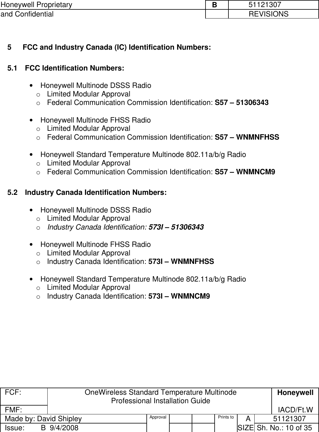 Honeywell Proprietary     B          51121307 and Confidential             REVISIONS  FCF: OneWireless Standard Temperature Multinode  Professional Installation Guide  Honeywell FMF:               IACD/Ft.W Made by: David Shipley  Approval   Prints to     A           51121307 Issue:        B  9/4/2008          SIZE  Sh. No.: 10 of 35   5   FCC and Industry Canada (IC) Identification Numbers:   5.1  FCC Identification Numbers:   •  Honeywell Multinode DSSS Radio  o  Limited Modular Approval    o  Federal Communication Commission Identification: S57 – 51306343    •  Honeywell Multinode FHSS Radio  o  Limited Modular Approval    o  Federal Communication Commission Identification: S57 – WNMNFHSS   •  Honeywell Standard Temperature Multinode 802.11a/b/g Radio  o  Limited Modular Approval    o  Federal Communication Commission Identification: S57 – WNMNCM9   5.2  Industry Canada Identification Numbers:   •  Honeywell Multinode DSSS Radio  o  Limited Modular Approval    o  Industry Canada Identification: 573I – 51306343   •  Honeywell Multinode FHSS Radio  o  Limited Modular Approval    o  Industry Canada Identification: 573I – WNMNFHSS   •  Honeywell Standard Temperature Multinode 802.11a/b/g Radio  o  Limited Modular Approval    o  Industry Canada Identification: 573I – WNMNCM9    