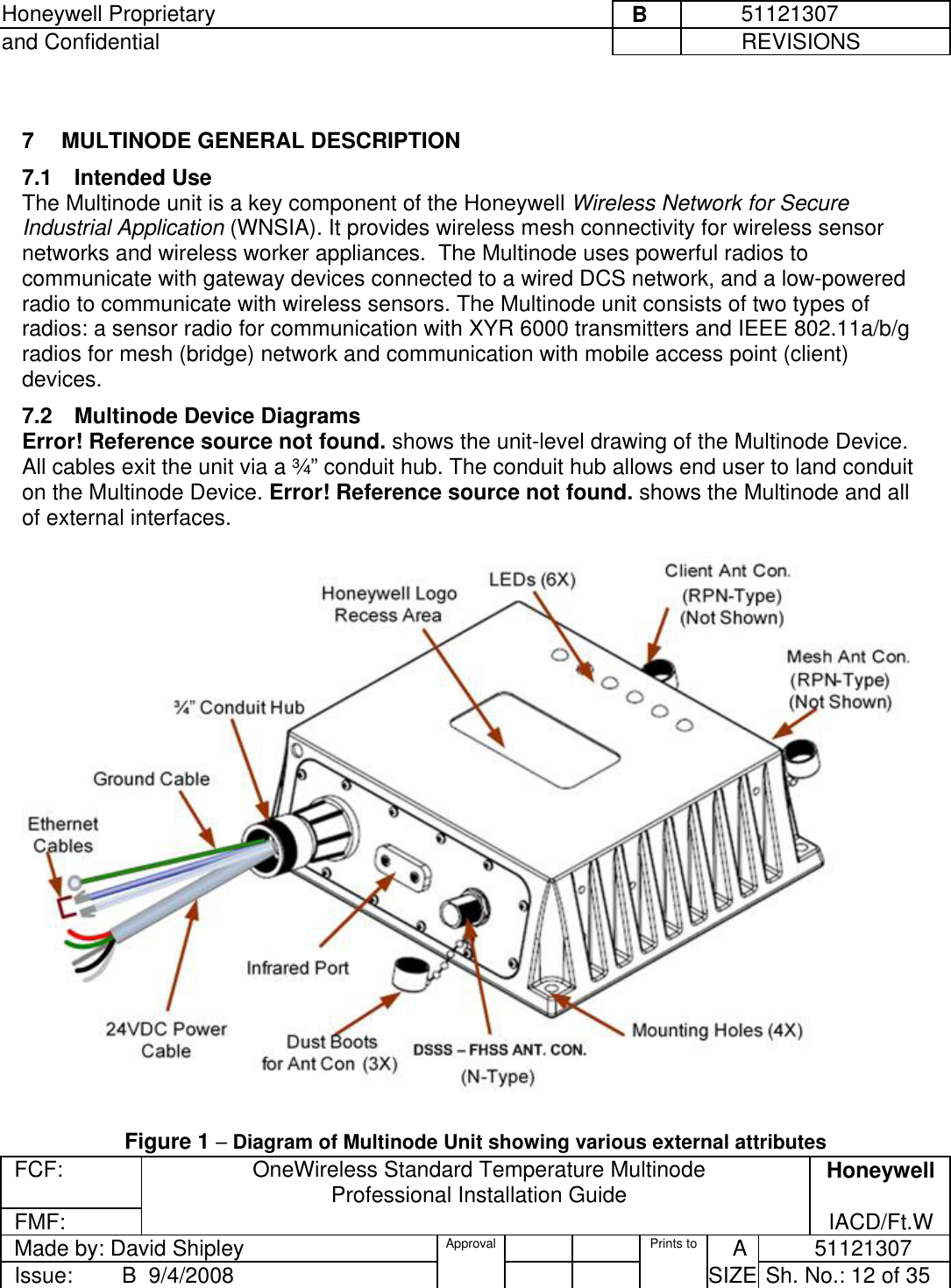 Honeywell Proprietary     B          51121307 and Confidential             REVISIONS  FCF: OneWireless Standard Temperature Multinode  Professional Installation Guide  Honeywell FMF:               IACD/Ft.W Made by: David Shipley  Approval   Prints to     A           51121307 Issue:        B  9/4/2008          SIZE  Sh. No.: 12 of 35   7  MULTINODE GENERAL DESCRIPTION 7.1 Intended Use The Multinode unit is a key component of the Honeywell Wireless Network for Secure Industrial Application (WNSIA). It provides wireless mesh connectivity for wireless sensor networks and wireless worker appliances.  The Multinode uses powerful radios to communicate with gateway devices connected to a wired DCS network, and a low-powered radio to communicate with wireless sensors. The Multinode unit consists of two types of radios: a sensor radio for communication with XYR 6000 transmitters and IEEE 802.11a/b/g radios for mesh (bridge) network and communication with mobile access point (client) devices.  7.2  Multinode Device Diagrams Error! Reference source not found. shows the unit-level drawing of the Multinode Device. All cables exit the unit via a ¾” conduit hub. The conduit hub allows end user to land conduit on the Multinode Device. Error! Reference source not found. shows the Multinode and all of external interfaces.     Figure 1 – Diagram of Multinode Unit showing various external attributes 