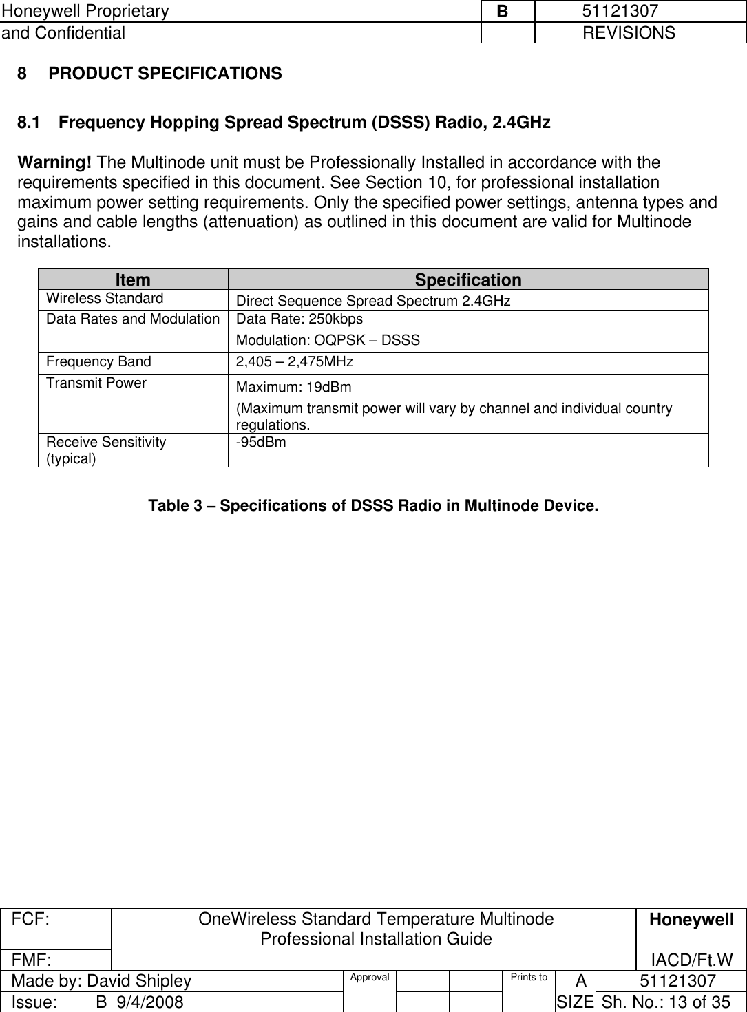 Honeywell Proprietary     B          51121307 and Confidential             REVISIONS  FCF: OneWireless Standard Temperature Multinode  Professional Installation Guide  Honeywell FMF:               IACD/Ft.W Made by: David Shipley  Approval   Prints to     A           51121307 Issue:        B  9/4/2008          SIZE  Sh. No.: 13 of 35  8 PRODUCT SPECIFICATIONS  8.1  Frequency Hopping Spread Spectrum (DSSS) Radio, 2.4GHz   Warning! The Multinode unit must be Professionally Installed in accordance with the requirements specified in this document. See Section 10, for professional installation maximum power setting requirements. Only the specified power settings, antenna types and gains and cable lengths (attenuation) as outlined in this document are valid for Multinode installations.   Table 3 – Specifications of DSSS Radio in Multinode Device.  Item  Specification Wireless Standard   Direct Sequence Spread Spectrum 2.4GHz Data Rates and Modulation  Data Rate: 250kbps  Modulation: OQPSK – DSSS Frequency Band  2,405 – 2,475MHz  Transmit Power  Maximum: 19dBm (Maximum transmit power will vary by channel and individual country regulations.  Receive Sensitivity (typical)  -95dBm 