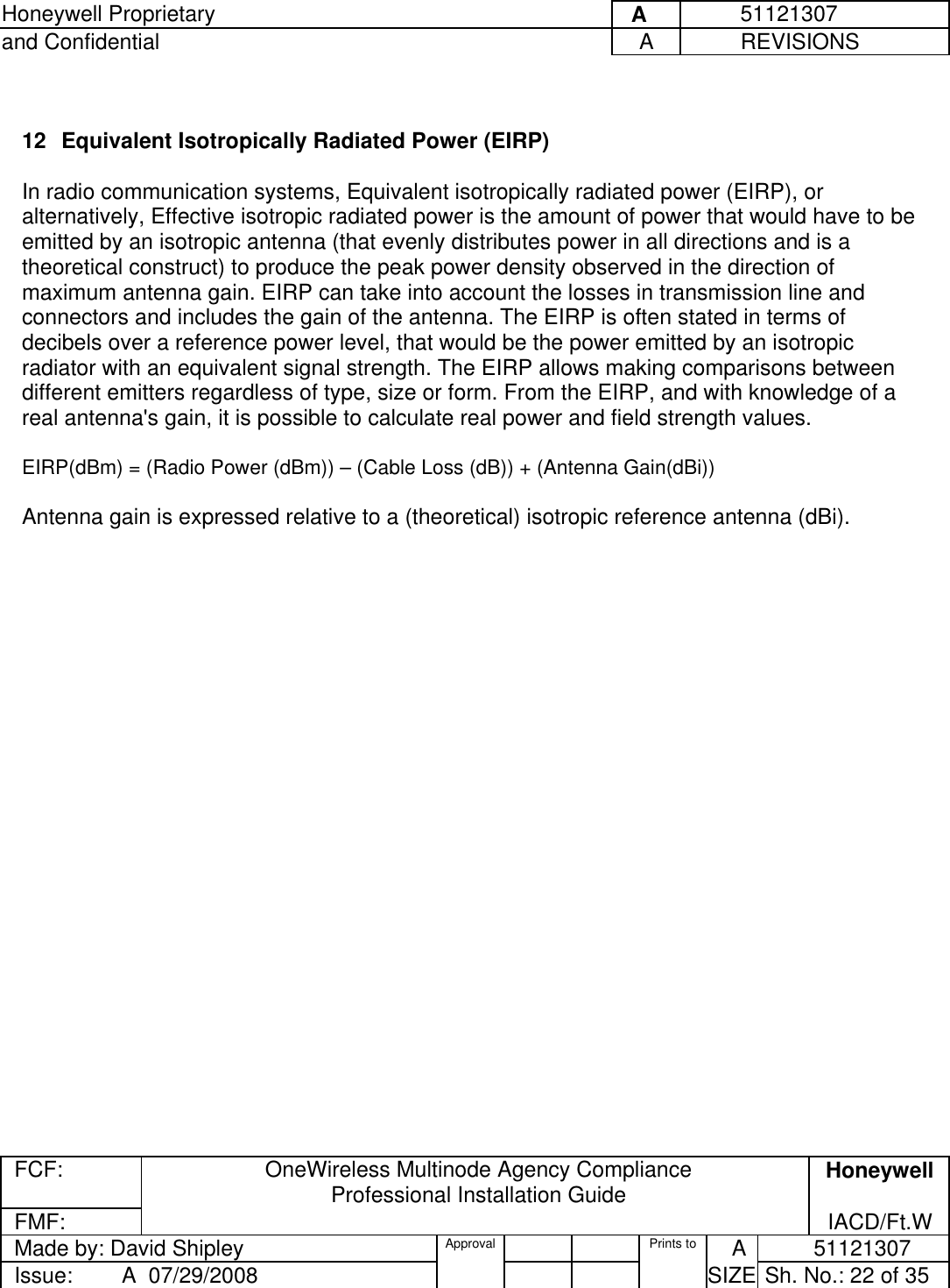 Honeywell Proprietary     A          51121307 and Confidential  A           REVISIONS  FCF:  OneWireless Multinode Agency Compliance Professional Installation Guide  Honeywell FMF:               IACD/Ft.W Made by: David Shipley  Approval   Prints to     A           51121307 Issue:        A  07/29/2008          SIZE  Sh. No.: 22 of 35   12  Equivalent Isotropically Radiated Power (EIRP)    In radio communication systems, Equivalent isotropically radiated power (EIRP), or alternatively, Effective isotropic radiated power is the amount of power that would have to be emitted by an isotropic antenna (that evenly distributes power in all directions and is a theoretical construct) to produce the peak power density observed in the direction of maximum antenna gain. EIRP can take into account the losses in transmission line and connectors and includes the gain of the antenna. The EIRP is often stated in terms of decibels over a reference power level, that would be the power emitted by an isotropic radiator with an equivalent signal strength. The EIRP allows making comparisons between different emitters regardless of type, size or form. From the EIRP, and with knowledge of a real antenna&apos;s gain, it is possible to calculate real power and field strength values.  EIRP(dBm) = (Radio Power (dBm)) – (Cable Loss (dB)) + (Antenna Gain(dBi))   Antenna gain is expressed relative to a (theoretical) isotropic reference antenna (dBi).    