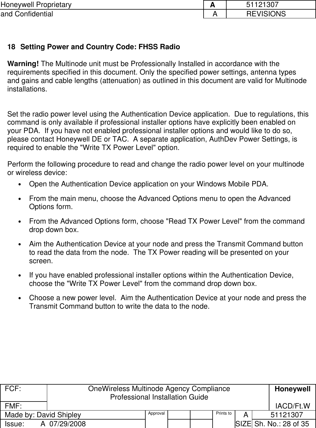 Honeywell Proprietary     A          51121307 and Confidential  A           REVISIONS  FCF:  OneWireless Multinode Agency Compliance Professional Installation Guide  Honeywell FMF:               IACD/Ft.W Made by: David Shipley  Approval   Prints to     A           51121307 Issue:        A  07/29/2008          SIZE  Sh. No.: 28 of 35   18  Setting Power and Country Code: FHSS Radio   Warning! The Multinode unit must be Professionally Installed in accordance with the requirements specified in this document. Only the specified power settings, antenna types and gains and cable lengths (attenuation) as outlined in this document are valid for Multinode installations.   Set the radio power level using the Authentication Device application.  Due to regulations, this command is only available if professional installer options have explicitly been enabled on your PDA.  If you have not enabled professional installer options and would like to do so, please contact Honeywell DE or TAC.  A separate application, AuthDev Power Settings, is required to enable the &quot;Write TX Power Level&quot; option.   Perform the following procedure to read and change the radio power level on your multinode or wireless device: •  Open the Authentication Device application on your Windows Mobile PDA. •  From the main menu, choose the Advanced Options menu to open the Advanced Options form. •  From the Advanced Options form, choose &quot;Read TX Power Level&quot; from the command drop down box. •  Aim the Authentication Device at your node and press the Transmit Command button to read the data from the node.  The TX Power reading will be presented on your screen. •  If you have enabled professional installer options within the Authentication Device, choose the &quot;Write TX Power Level&quot; from the command drop down box.   •  Choose a new power level.  Aim the Authentication Device at your node and press the Transmit Command button to write the data to the node. 