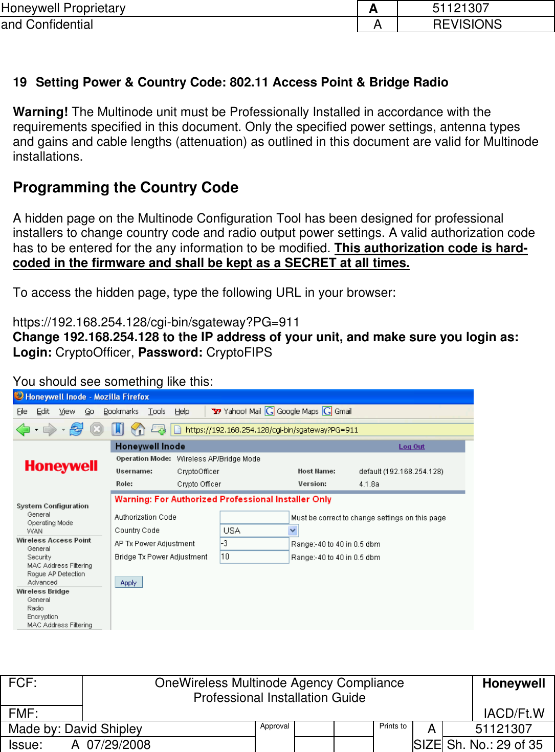 Honeywell Proprietary     A          51121307 and Confidential  A           REVISIONS  FCF:  OneWireless Multinode Agency Compliance Professional Installation Guide  Honeywell FMF:               IACD/Ft.W Made by: David Shipley  Approval   Prints to     A           51121307 Issue:        A  07/29/2008          SIZE  Sh. No.: 29 of 35   19  Setting Power &amp; Country Code: 802.11 Access Point &amp; Bridge Radio  Warning! The Multinode unit must be Professionally Installed in accordance with the requirements specified in this document. Only the specified power settings, antenna types and gains and cable lengths (attenuation) as outlined in this document are valid for Multinode installations.   Programming the Country Code  A hidden page on the Multinode Configuration Tool has been designed for professional installers to change country code and radio output power settings. A valid authorization code has to be entered for the any information to be modified. This authorization code is hard-coded in the firmware and shall be kept as a SECRET at all times.  To access the hidden page, type the following URL in your browser:  https://192.168.254.128/cgi-bin/sgateway?PG=911 Change 192.168.254.128 to the IP address of your unit, and make sure you login as:  Login: CryptoOfficer, Password: CryptoFIPS   You should see something like this:    