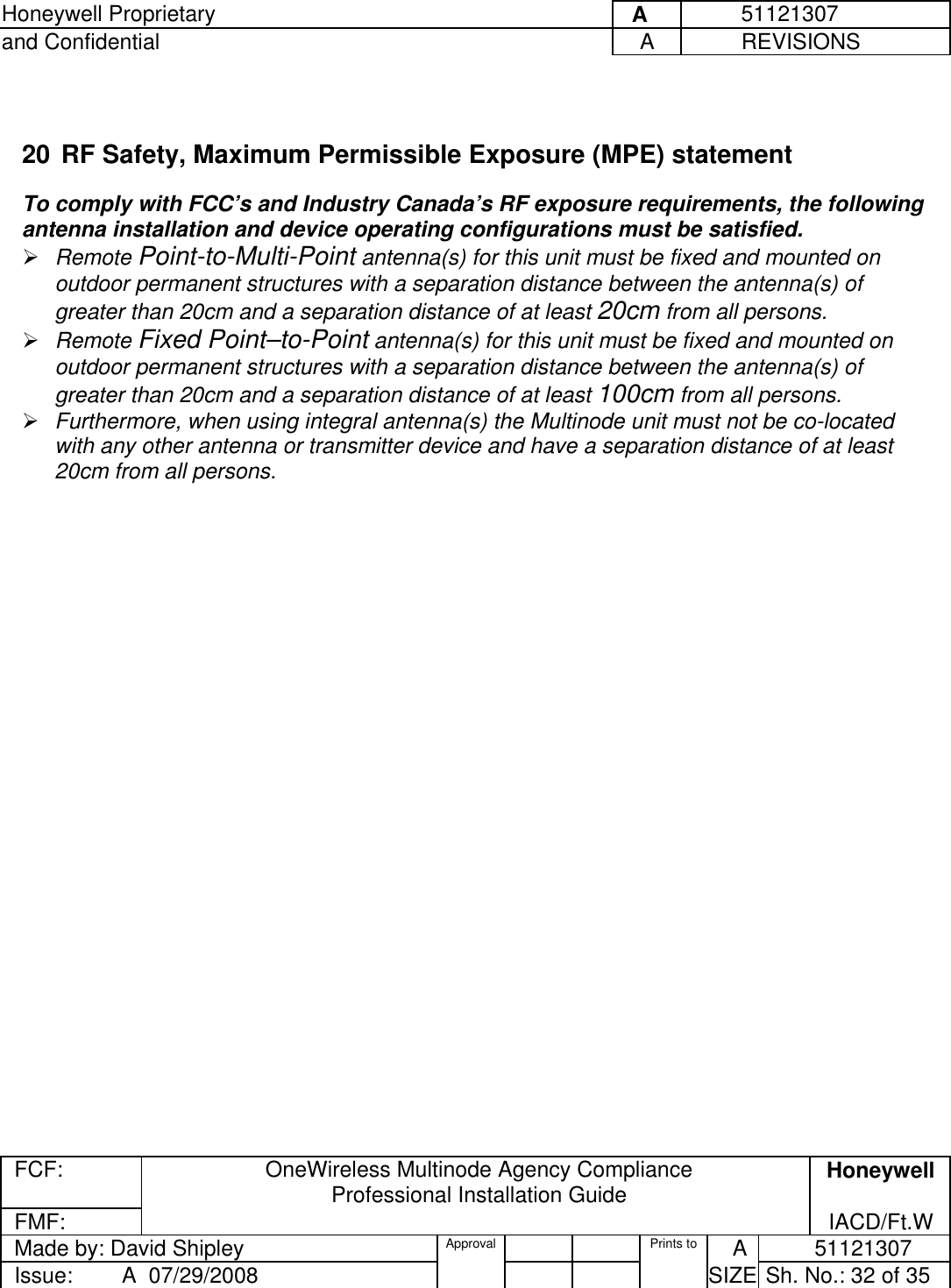 Honeywell Proprietary     A          51121307 and Confidential  A           REVISIONS  FCF:  OneWireless Multinode Agency Compliance Professional Installation Guide  Honeywell FMF:               IACD/Ft.W Made by: David Shipley  Approval   Prints to     A           51121307 Issue:        A  07/29/2008          SIZE  Sh. No.: 32 of 35     20 RF Safety, Maximum Permissible Exposure (MPE) statement   To comply with FCC’s and Industry Canada’s RF exposure requirements, the following antenna installation and device operating configurations must be satisfied.   Remote Point-to-Multi-Point antenna(s) for this unit must be fixed and mounted on outdoor permanent structures with a separation distance between the antenna(s) of greater than 20cm and a separation distance of at least 20cm from all persons.   Remote Fixed Point–to-Point antenna(s) for this unit must be fixed and mounted on outdoor permanent structures with a separation distance between the antenna(s) of greater than 20cm and a separation distance of at least 100cm from all persons.    Furthermore, when using integral antenna(s) the Multinode unit must not be co-located with any other antenna or transmitter device and have a separation distance of at least 20cm from all persons.  