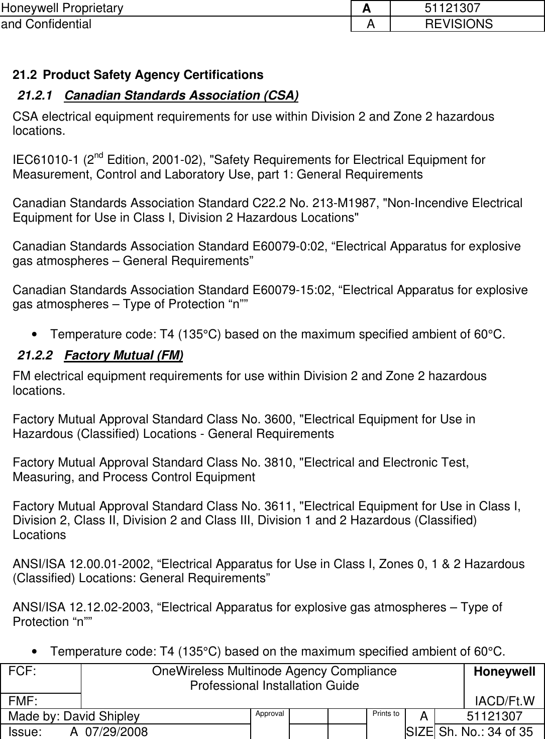 Honeywell Proprietary     A          51121307 and Confidential  A           REVISIONS  FCF:  OneWireless Multinode Agency Compliance Professional Installation Guide  Honeywell FMF:               IACD/Ft.W Made by: David Shipley  Approval   Prints to     A           51121307 Issue:        A  07/29/2008          SIZE  Sh. No.: 34 of 35   21.2  Product Safety Agency Certifications 21.2.1  Canadian Standards Association (CSA) CSA electrical equipment requirements for use within Division 2 and Zone 2 hazardous locations.  IEC61010-1 (2nd Edition, 2001-02), &quot;Safety Requirements for Electrical Equipment for Measurement, Control and Laboratory Use, part 1: General Requirements  Canadian Standards Association Standard C22.2 No. 213-M1987, &quot;Non-Incendive Electrical Equipment for Use in Class I, Division 2 Hazardous Locations&quot;  Canadian Standards Association Standard E60079-0:02, “Electrical Apparatus for explosive gas atmospheres – General Requirements”  Canadian Standards Association Standard E60079-15:02, “Electrical Apparatus for explosive gas atmospheres – Type of Protection “n””  •  Temperature code: T4 (135°C) based on the maximum specified ambient of 60°C. 21.2.2  Factory Mutual (FM) FM electrical equipment requirements for use within Division 2 and Zone 2 hazardous locations.  Factory Mutual Approval Standard Class No. 3600, &quot;Electrical Equipment for Use in Hazardous (Classified) Locations - General Requirements  Factory Mutual Approval Standard Class No. 3810, &quot;Electrical and Electronic Test, Measuring, and Process Control Equipment  Factory Mutual Approval Standard Class No. 3611, &quot;Electrical Equipment for Use in Class I, Division 2, Class II, Division 2 and Class III, Division 1 and 2 Hazardous (Classified) Locations   ANSI/ISA 12.00.01-2002, “Electrical Apparatus for Use in Class I, Zones 0, 1 &amp; 2 Hazardous (Classified) Locations: General Requirements”  ANSI/ISA 12.12.02-2003, “Electrical Apparatus for explosive gas atmospheres – Type of Protection “n””  •  Temperature code: T4 (135°C) based on the maximum specified ambient of 60°C. 