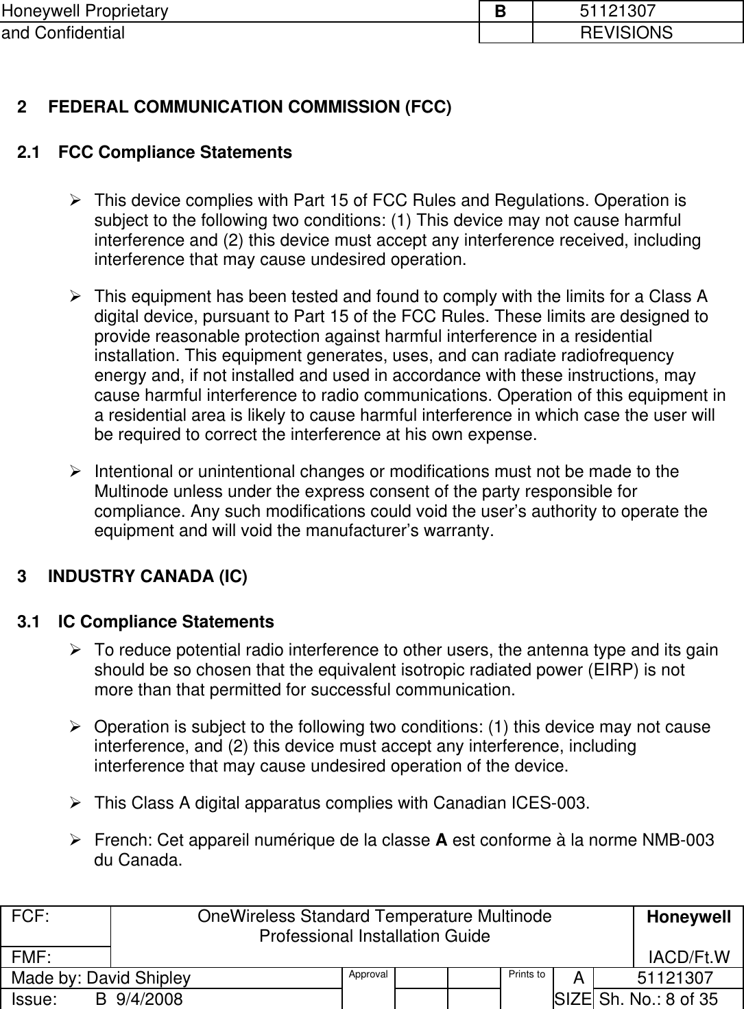 Honeywell Proprietary     B          51121307 and Confidential             REVISIONS  FCF: OneWireless Standard Temperature Multinode  Professional Installation Guide  Honeywell FMF:               IACD/Ft.W Made by: David Shipley  Approval   Prints to     A           51121307 Issue:        B  9/4/2008          SIZE  Sh. No.: 8 of 35   2  FEDERAL COMMUNICATION COMMISSION (FCC)  2.1  FCC Compliance Statements   This device complies with Part 15 of FCC Rules and Regulations. Operation is subject to the following two conditions: (1) This device may not cause harmful interference and (2) this device must accept any interference received, including interference that may cause undesired operation.   This equipment has been tested and found to comply with the limits for a Class A digital device, pursuant to Part 15 of the FCC Rules. These limits are designed to provide reasonable protection against harmful interference in a residential installation. This equipment generates, uses, and can radiate radiofrequency energy and, if not installed and used in accordance with these instructions, may cause harmful interference to radio communications. Operation of this equipment in a residential area is likely to cause harmful interference in which case the user will be required to correct the interference at his own expense.   Intentional or unintentional changes or modifications must not be made to the Multinode unless under the express consent of the party responsible for compliance. Any such modifications could void the user’s authority to operate the equipment and will void the manufacturer’s warranty. 3  INDUSTRY CANADA (IC)  3.1  IC Compliance Statements  To reduce potential radio interference to other users, the antenna type and its gain should be so chosen that the equivalent isotropic radiated power (EIRP) is not more than that permitted for successful communication.    Operation is subject to the following two conditions: (1) this device may not cause interference, and (2) this device must accept any interference, including interference that may cause undesired operation of the device.   This Class A digital apparatus complies with Canadian ICES-003.   French: Cet appareil numérique de la classe A est conforme à la norme NMB-003 du Canada.  