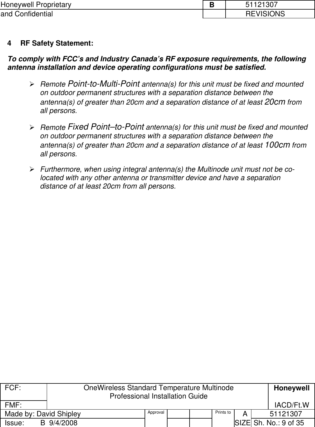 Honeywell Proprietary     B          51121307 and Confidential             REVISIONS  FCF: OneWireless Standard Temperature Multinode  Professional Installation Guide  Honeywell FMF:               IACD/Ft.W Made by: David Shipley  Approval   Prints to     A           51121307 Issue:        B  9/4/2008          SIZE  Sh. No.: 9 of 35   4  RF Safety Statement:  To comply with FCC’s and Industry Canada’s RF exposure requirements, the following antenna installation and device operating configurations must be satisfied.   Remote Point-to-Multi-Point antenna(s) for this unit must be fixed and mounted on outdoor permanent structures with a separation distance between the antenna(s) of greater than 20cm and a separation distance of at least 20cm from all persons.   Remote Fixed Point–to-Point antenna(s) for this unit must be fixed and mounted on outdoor permanent structures with a separation distance between the antenna(s) of greater than 20cm and a separation distance of at least 100cm from all persons.    Furthermore, when using integral antenna(s) the Multinode unit must not be co-located with any other antenna or transmitter device and have a separation distance of at least 20cm from all persons.  