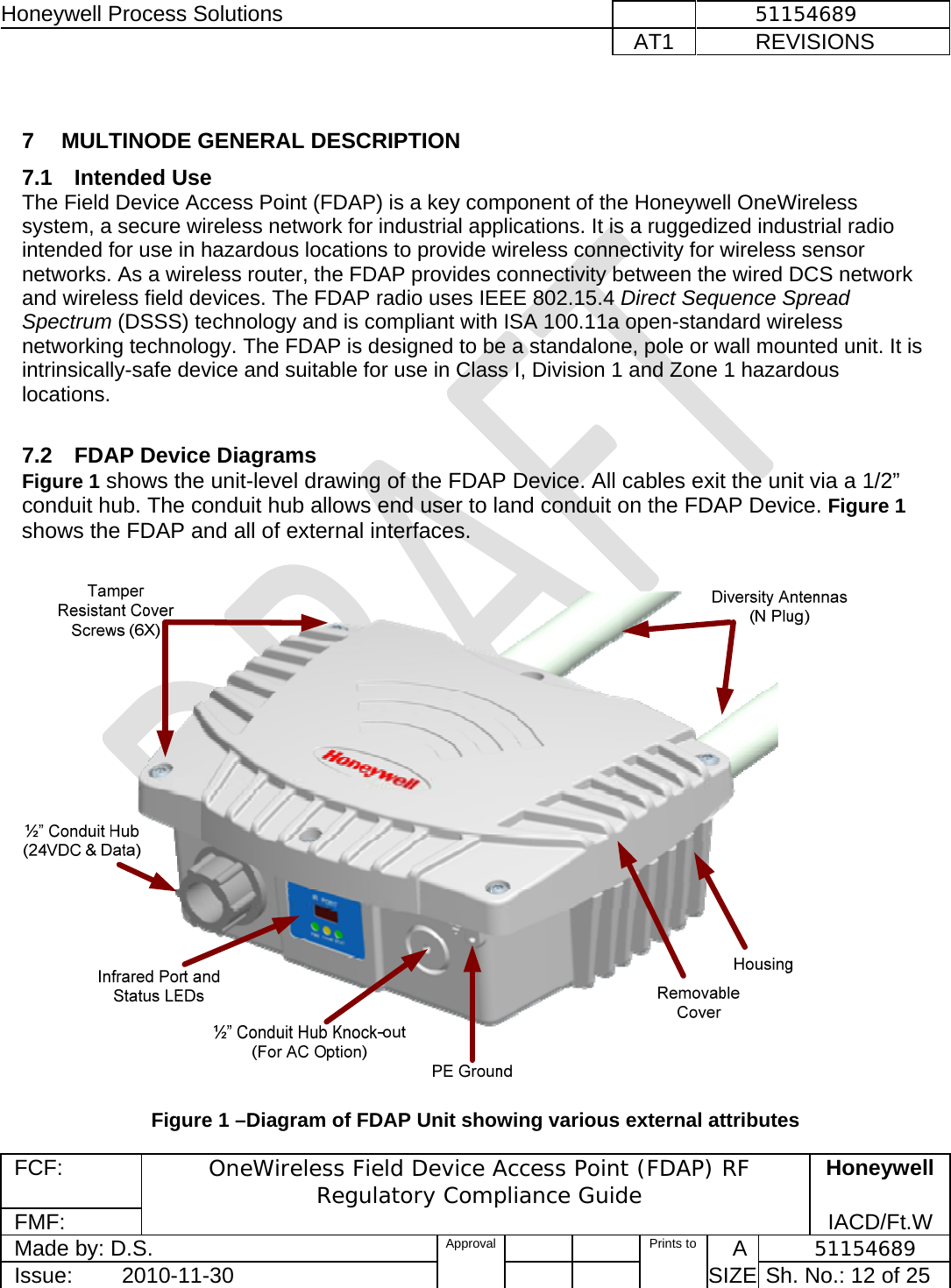 Honeywell Process Solutions              51154689   AT1           REVISIONS  FCF:  OneWireless Field Device Access Point (FDAP) RF Regulatory Compliance Guide Honeywell FMF:               IACD/Ft.W Made by: D.S.   Approval   Prints to     A           51154689 Issue:        2010-11-30          SIZE  Sh. No.: 12 of 25   7  MULTINODE GENERAL DESCRIPTION  7.1 Intended Use The Field Device Access Point (FDAP) is a key component of the Honeywell OneWireless system, a secure wireless network for industrial applications. It is a ruggedized industrial radio intended for use in hazardous locations to provide wireless connectivity for wireless sensor networks. As a wireless router, the FDAP provides connectivity between the wired DCS network and wireless field devices. The FDAP radio uses IEEE 802.15.4 Direct Sequence Spread Spectrum (DSSS) technology and is compliant with ISA 100.11a open-standard wireless networking technology. The FDAP is designed to be a standalone, pole or wall mounted unit. It is intrinsically-safe device and suitable for use in Class I, Division 1 and Zone 1 hazardous locations.   7.2  FDAP Device Diagrams Figure 1 shows the unit-level drawing of the FDAP Device. All cables exit the unit via a 1/2” conduit hub. The conduit hub allows end user to land conduit on the FDAP Device. Figure 1 shows the FDAP and all of external interfaces.     Figure 1 –Diagram of FDAP Unit showing various external attributes  